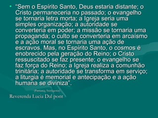 “ Sem o Espírito Santo, Deus estaria distante; o Cristo permaneceria no passado; o evangelho se tornaria letra morta; a Igreja seria uma simples organização; a autoridade se converteria em poder; a missão se tornaria uma propaganda; o culto se converteria em arcaísmo e a ação moral se tornaria uma ação de escravos. Mas, no Espírito Santo, o cosmos é enobrecido pela geração do Reino; o Cristo ressuscitado se faz presente; o evangelho se faz força do Reino; a Igreja realiza a comunhão trinitária; a autoridade se transforma em serviço; a liturgia é memorial e antecipação e a ação humana se diviniza”. (Patriarca Atenágoras)   Reverenda Lucia Dal pont  