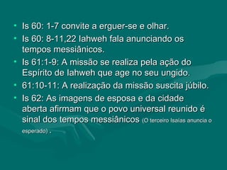 Is 60: 1-7 convite a erguer-se e olhar. Is 60: 8-11,22 Iahweh fala anunciando os tempos messiânicos. Is 61:1-9: A missão se realiza pela ação do Espírito de Iahweh que age no seu ungido. 61:10-11: A realização da missão suscita júbilo. Is 62: As imagens de esposa e da cidade  aberta afirmam que o povo universal reunido é sinal dos tempos messiânicos  (O terceiro Isaías anuncia o esperado)  . 