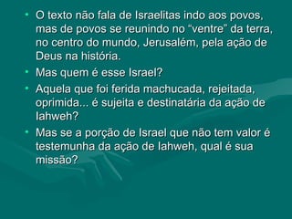 O texto não fala de Israelitas indo aos povos, mas de povos se reunindo no “ventre” da terra, no centro do mundo, Jerusalém, pela ação de Deus na história.  Mas quem é esse Israel?  Aquela que foi ferida machucada, rejeitada, oprimida... é sujeita e destinatária da ação de Iahweh? Mas se a porção de Israel que não tem valor é testemunha da ação de Iahweh, qual é sua missão? 