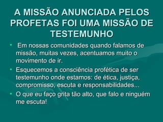 A MISSÃO ANUNCIADA PELOS PROFETAS FOI UMA MISSÃO DE TESTEMUNHO Em nossas comunidades quando falamos de missão, muitas vezes, acentuamos muito o movimento de ir.  Esquecemos a consciência profética de ser testemunho onde estamos: de ética, justiça, compromisso, escuta e responsabilidades... O que eu faço grita tão alto, que falo e ninguém me escuta! 
