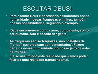 ESCUTAR DEUS ! Para escutar Deus é necessário assumirmos nossa humanidade, nossas fraquezas e limites, também nossas possibilidades, seguindo o exemplo... Deus encarnou-se como carne, como gente, como ser humano. Não é pecado ser gente.  As fraquezas são só fraquezas, não “defeitos de fábrica” que precisam ser ‘consertados’. Fazem parte da nossa humanidade, do nosso jeito de estar no mundo. E é só assumindo esta realidade que vamos poder falar de uma realidade transcendental.  