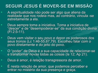 SEGUIR JESUS É MOVER-SE EM MISSÃO A espiritualidade não pode ser algo que aliena da realidade que nos rodeia mas, ao contrário, vincula -se estreitamente a ela.  Deus sempre toma a iniciativa. Toma a iniciativa de “descer” e de “desempoderar-se” da sua condição divina (Fl 2:5-11). Deus vem visitar o seu povo e depor os poderosos dos seus tronos (Lc 1:46-55,67,79). Escolheu falar com o povo diretamente e do jeito do povo. O “poder” de Deus é a sua capacidade de relacionar-se e transformar novas todas as coisas (Is 12; Ap 21).  Deus é amor, é relação transgressora de amor.  É nesta relação de amor, que podemos perceber e entrar no mistério da sua presença e graça.  