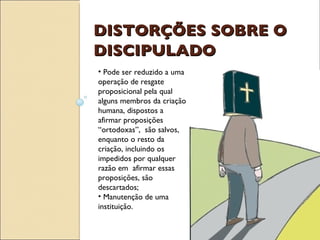 DISTORÇÕES SOBRE O DISCIPULADO Pode ser reduzido a uma operação de resgate proposicional pela qual alguns membros da criação humana, dispostos a afirmar proposições “ortodoxas”,  são salvos, enquanto o resto da criação, incluindo os impedidos por qualquer razão em  afirmar essas proposições, são descartados; Manutenção de uma instituição. 
