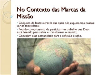 No Contexto das Marcas da Missão Conjunto de lentes através das quais nós exploramos nossos vários ministérios; Focado compromisso de participar no trabalho que Deus está fazendo para salvar e transformar o mundo; Convidam essa comunidade para a reflexão e ação. 