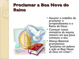 Proclamar a Boa Nova do Reino Assumir o trabalho de proclamar o arrependimento e o Reino de Deus; Começar nosso ministério da mesma maneira em que Jesus começou o seu; Aliança Batismal: prometemos  "proclamar em palavra e ação as Boas Novas de Deus em Cristo” ; 