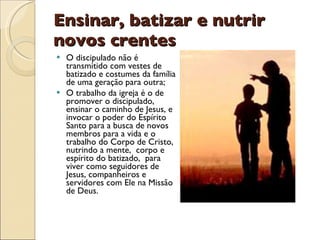 Ensinar, batizar e nutrir novos crentes O discipulado não é transmitido com vestes de batizado e costumes da família de uma geração para outra; O trabalho da igreja é o de promover o discipulado, ensinar o caminho de Jesus, e invocar o poder do Espírito Santo para a busca de novos membros para a vida e o trabalho do Corpo de Cristo, nutrindo a mente,  corpo e espírito do batizado,  para viver como seguidores de Jesus, companheiros e servidores com Ele na Missão de Deus. 
