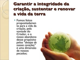 Garantir a integridade da criação, sustentar e renovar a vida da terra Fomos feitos propositadamente para a vida da criação, pela vontade do Criador, e o nosso abandono desse propósito pelos  “desejos de nossos corações”  é uma dimensão de nossos pecados; 