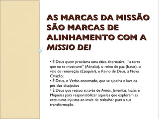 AS MARCAS DA MISSÃO SÃO MARCAS DE ALINHAMENTO COM A  MISSIO DEI É Deus quem proclama uma ética alternativa:  “a terra que eu te mostrarei” (Abraão), o reino de paz (Isaías), o vale de renovação (Ezequiel), o Reino de Deus, a Nova Criação; É Deus, o Verbo encarnado, que se ajoelha e lava os pés dos discípulos É Deus que ressoa através de Amós, Jeremias, Isaías e Miquéias para responsabilizar aqueles que exploram as estruturas injustas ao invés de trabalhar para a sua transformação. 