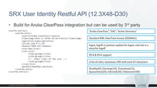 • Build for Aruba ClearPass integration but can be used by 3rd party
• https://srxhostname/api/userfw/v1/
SRX User Identity Restful API (12.3X48-D30)
Healthy(0), Checkup(10), Transition(15),
Quarantine(20), Infected(30), Unknown(100)
“Aruba ClearPass”, “UAC”, “Active Directory”
IPv4 & IPv6 support
Standard XML DateTime format (ISO8601)
logon, logoff or posture-update for logon, role-list is a
must for logoff
A list of roles, maximum 200 with each 64 characters
 