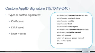 Custom AppID Signature (15.1X49-D40)
• Types of custom signatures:
• ICMP-based
• L3/L4 based
• Layer 7-based
http-get-url-parsed-param-parsed
http-header-content-type
http-header-cookie
http-header-host
http-header-user-agent
http-post-url-parsed-param-parsed
http-post-variable-parsed
http-url-parsed
http-url-parsed-param-parsed
ssl-server-name
stream
 