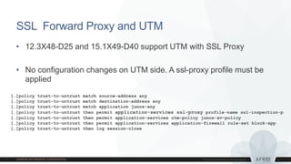 SSL Forward Proxy and UTM
• 12.3X48-D25 and 15.1X49-D40 support UTM with SSL Proxy
• No configuration changes on UTM side. A ssl-proxy profile must be
applied
[…]policy trust-to-untrust match source-address any
[…]policy trust-to-untrust match destination-address any
[…]policy trust-to-untrust match application junos-any
[…]policy trust-to-untrust then permit application-services ssl-proxy profile-name ssl-inspection-p
[…]policy trust-to-untrust then permit application-services utm-policy junos-av-policy
[…]policy trust-to-untrust then permit application-services application-firewall rule-set block-app
[…]policy trust-to-untrust then log session-close
 