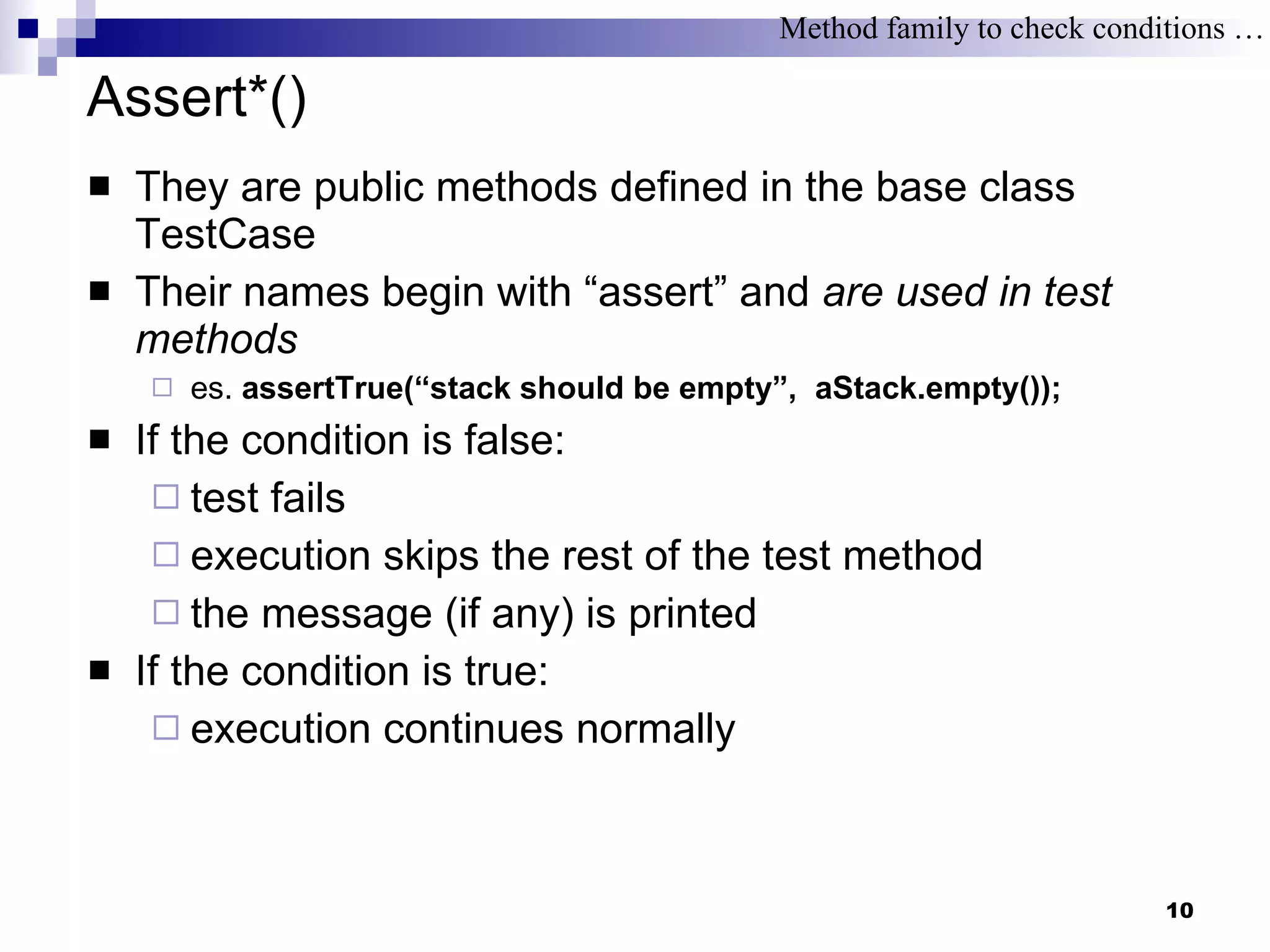 Assert*() They are public methods defined in the base class TestCase Their names begin with “assert” and  are used in test methods es.  assertTrue(“stack should be empty”,  aStack.empty()); If the condition is false:  test fails execution skips the rest of the test method the message (if any) is printed If the condition is true: execution continues normally Method family to check conditions … 