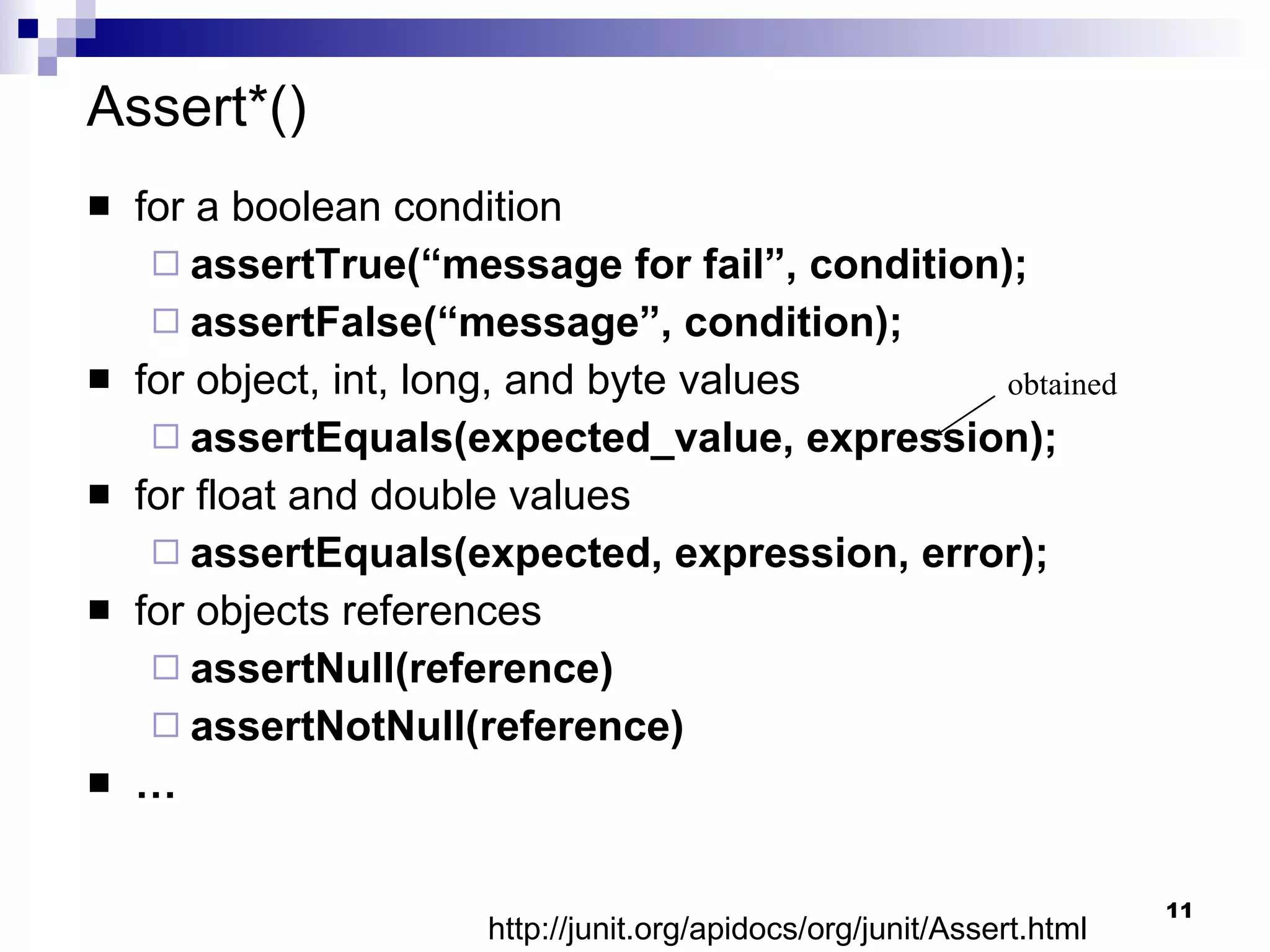 Assert*() for a boolean condition assertTrue(“message for fail”, condition); assertFalse(“message”, condition); for object, int, long, and byte values assertEquals(expected_value, expression); for float and double values assertEquals(expected, expression, error); for objects references assertNull(reference) assertNotNull(reference) … obtained http://junit.org/apidocs/org/junit/Assert.html 