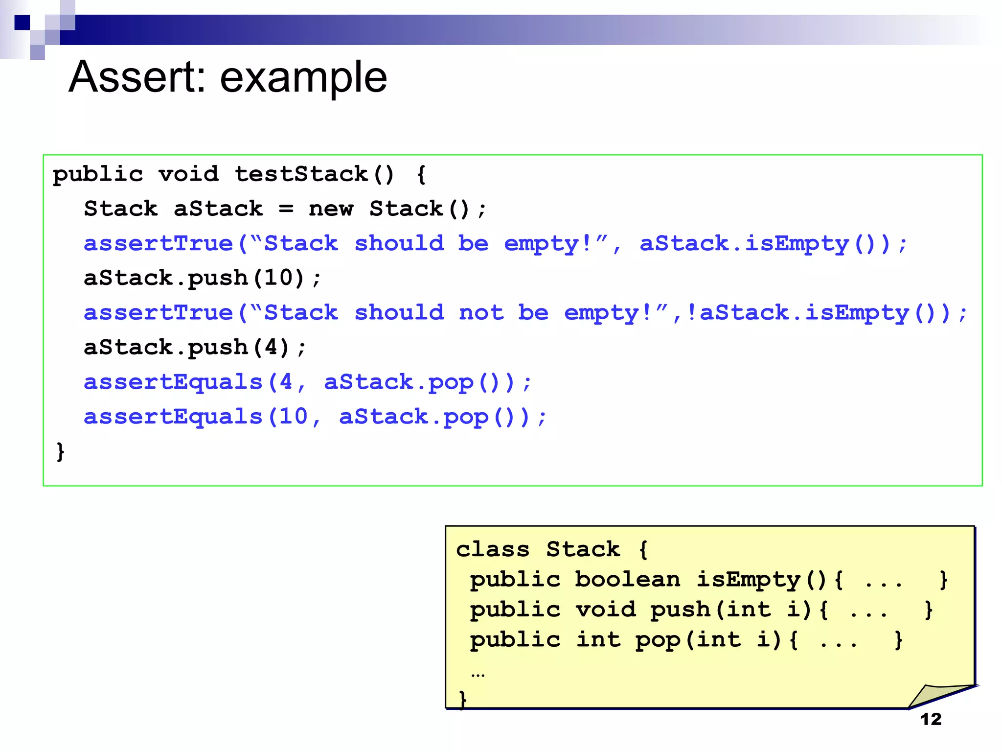 Assert: example public void testStack() { Stack aStack = new Stack(); assertTrue(“Stack should be empty!”, aStack.isEmpty()); aStack.push(10); assertTrue(“Stack should not be empty!”,!aStack.isEmpty()); aStack.push(4); assertEquals(4, aStack.pop()); assertEquals(10, aStack.pop()); } class Stack { public boolean isEmpty(){ ...  } public void push(int i){ ...  } public int pop(int i){ ...  } … } 