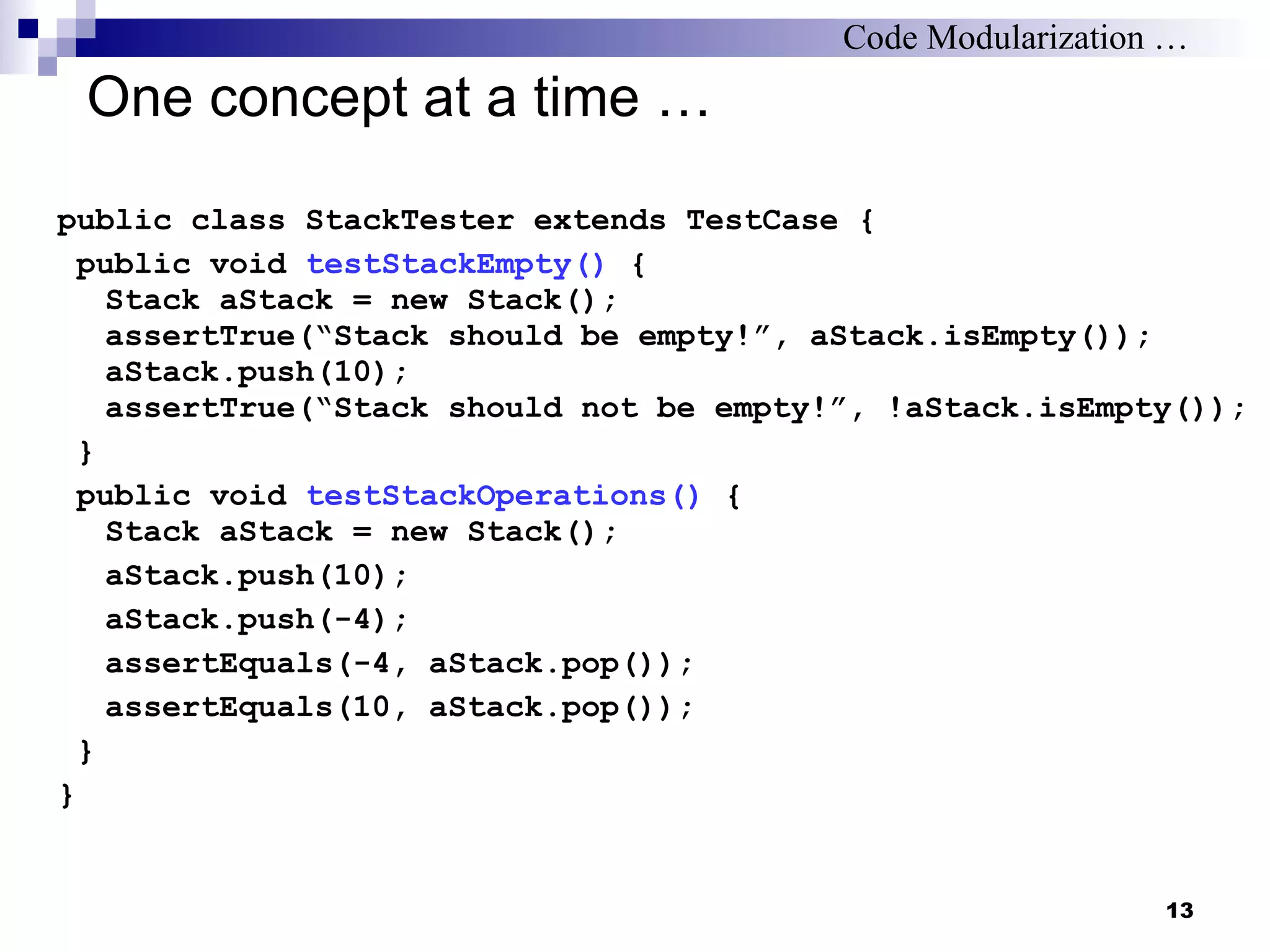 One concept at a time … public class StackTester extends TestCase { public void  testStackEmpty()  { Stack aStack = new Stack(); assertTrue(“Stack should be empty!”, aStack.isEmpty()); aStack.push(10); assertTrue(“Stack should not be empty!”, !aStack.isEmpty()); } public void  testStackOperations()  { Stack aStack = new Stack(); aStack.push(10); aStack.push(-4); assertEquals(-4, aStack.pop()); assertEquals(10, aStack.pop()); } } Code Modularization … 