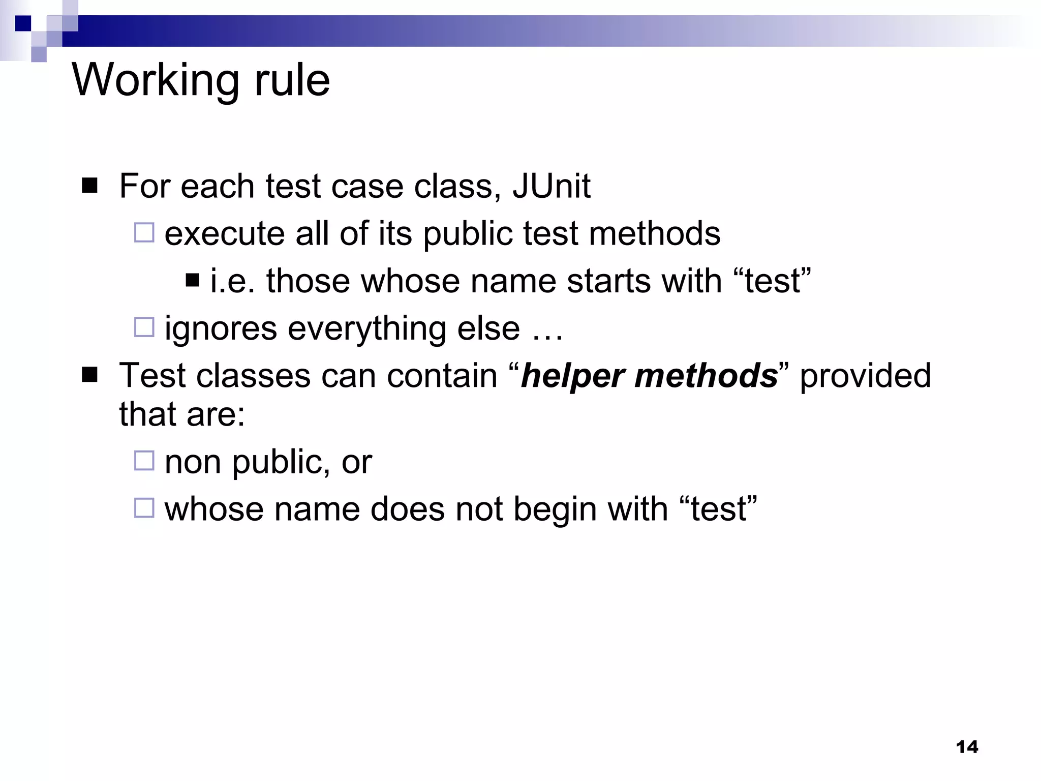 Working rule For each test case class, JUnit execute all of its public test methods i.e. those whose name starts with “test” ignores everything else … Test classes can contain “ helper methods ” provided that are: non public, or whose name does not begin with “test” 