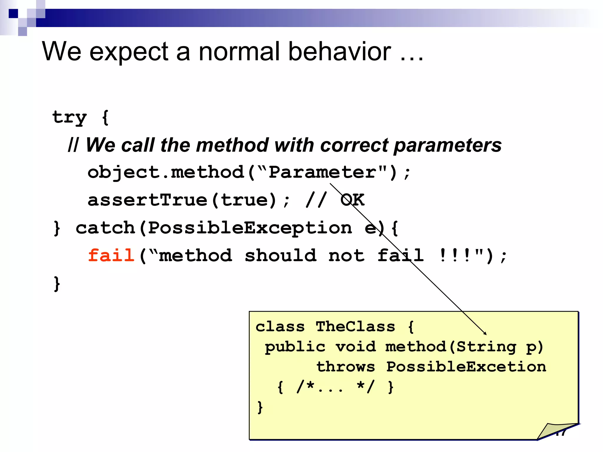 We expect a normal behavior … try { //  We call the method with correct parameters object.method(“Parameter"); assertTrue(true); // OK  } catch(PossibleException e){  fail (“method should not fail !!!"); } class TheClass { public void method(String p) throws PossibleExcetion { /*... */ } } 
