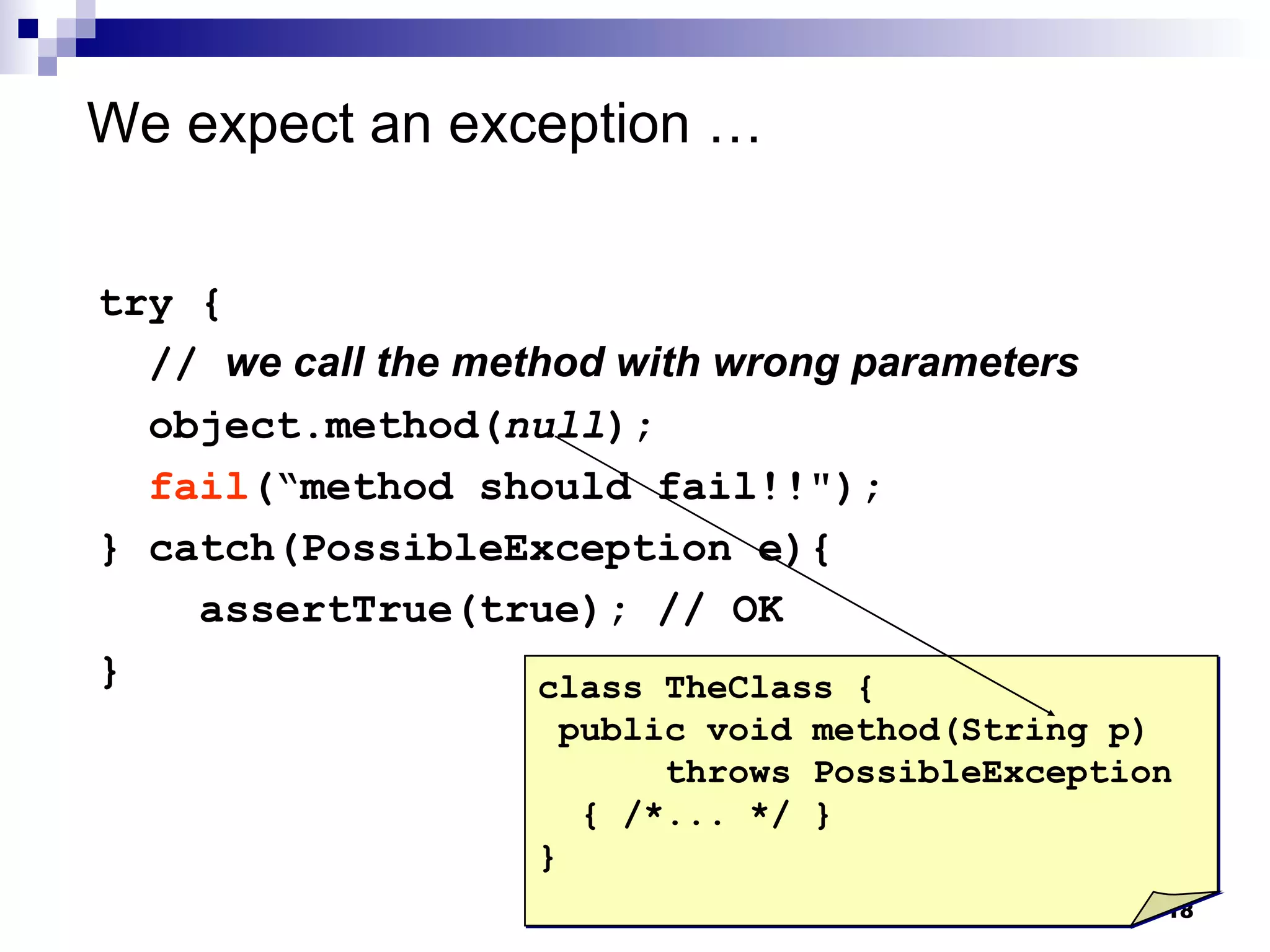 We expect an exception  … try { //  we call the method with wrong parameters object.method( null ); fail (“method should fail!!"); } catch(PossibleException e){  assertTrue(true); // OK } class TheClass { public void method(String p) throws PossibleException { /*... */ } } 