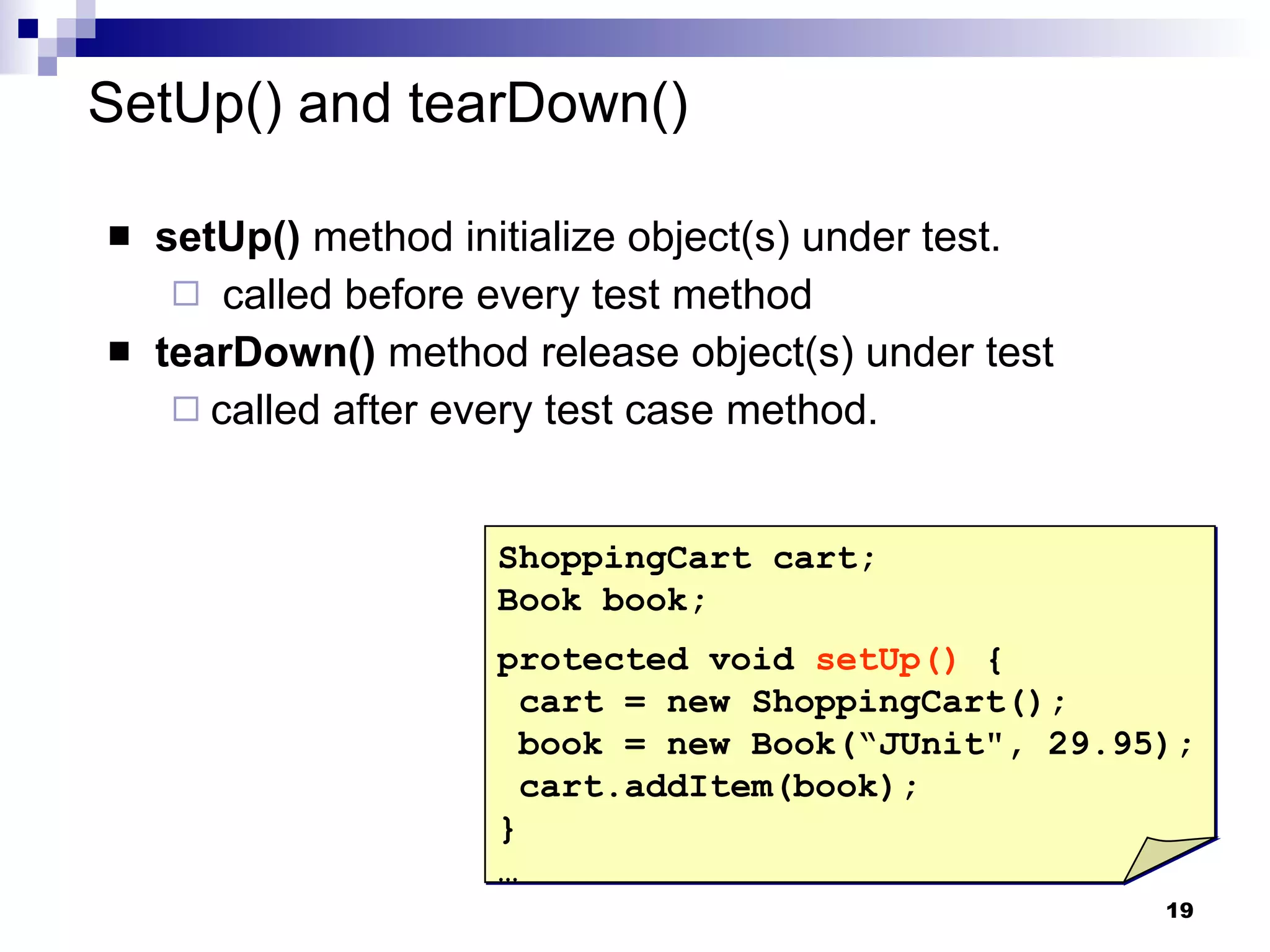 SetUp() and tearDown() setUp()  method initialize object(s) under test. called before every test method tearDown()  method release object(s) under test called after every test case method.  ShoppingCart cart; Book book; protected void  setUp()  { cart = new ShoppingCart(); book = new Book(“JUnit", 29.95); cart.addItem(book); }  … 