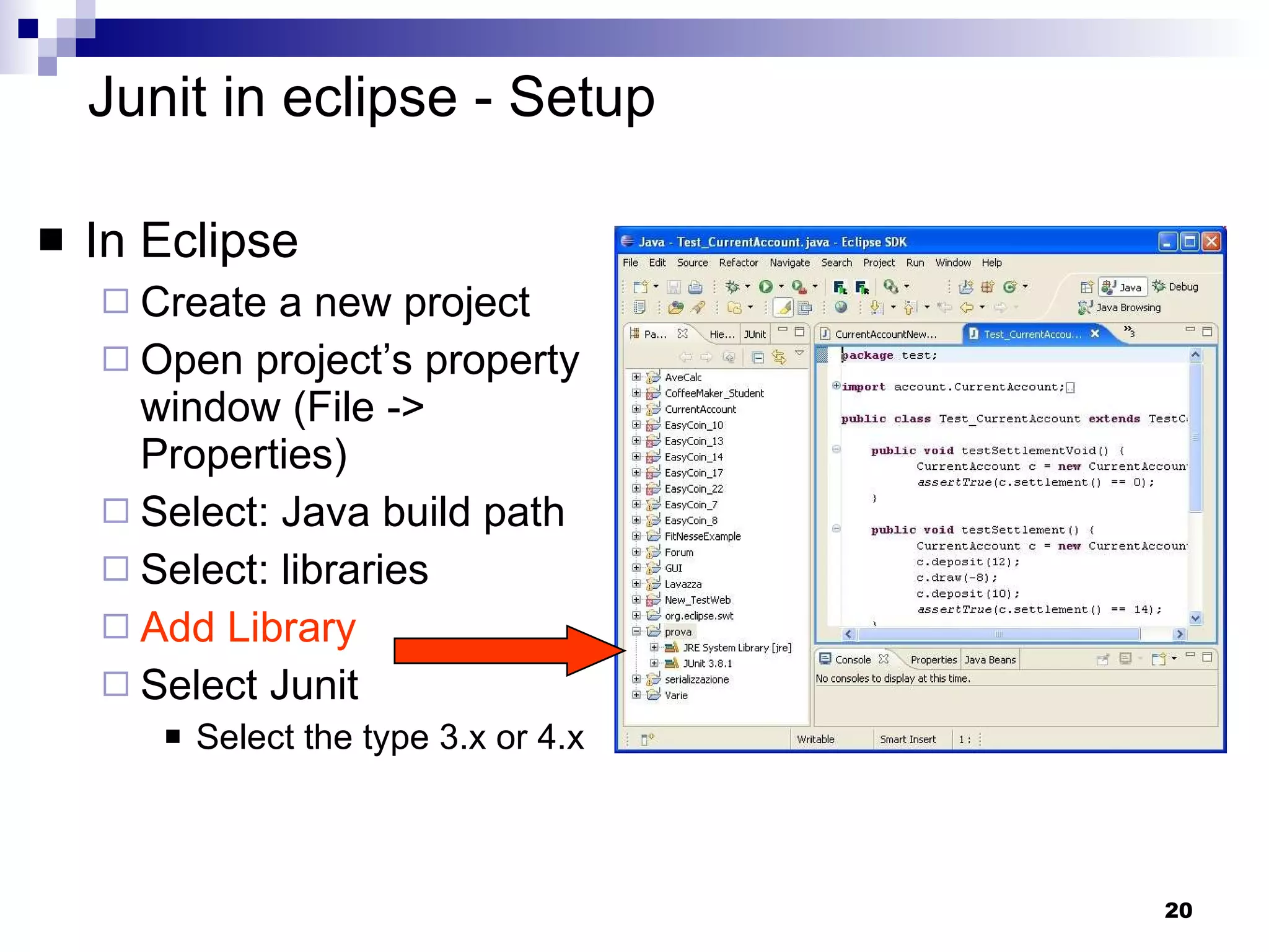 Junit in eclipse - Setup In Eclipse Create a new project Open project’s property window (File -> Properties)  Select: Java build path Select: libraries Add Library Select Junit Select the type 3.x or 4.x 