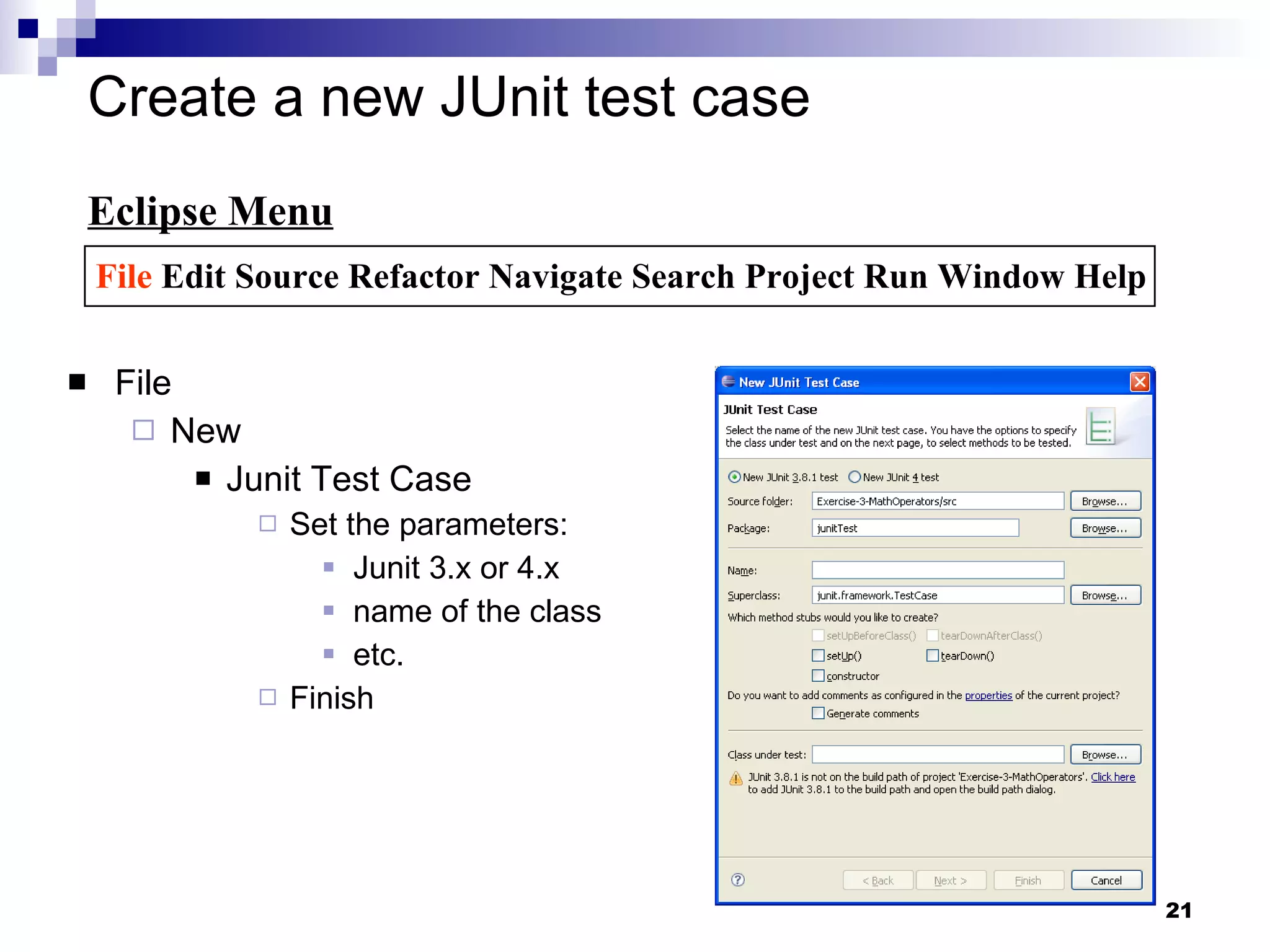Create a new JUnit test case  File New Junit Test Case Set the parameters: Junit 3.x or 4.x name of the class etc. Finish Eclipse Menu File  Edit Source Refactor Navigate Search Project Run Window Help 