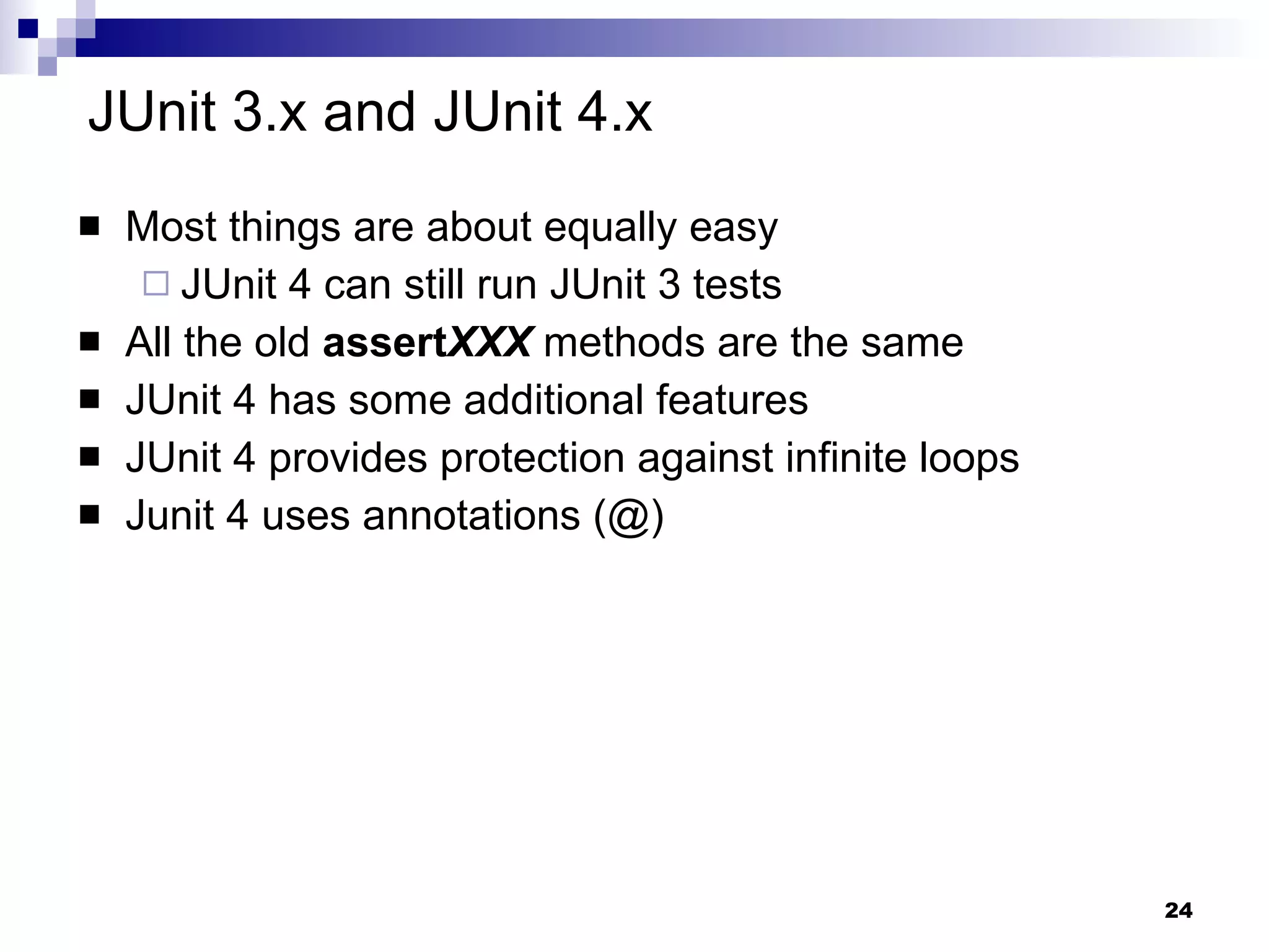 JUnit 3.x and JUnit 4.x Most things are about equally easy JUnit 4 can still run JUnit 3 tests All the old  assert XXX  methods are the same JUnit 4 has some additional features JUnit 4 provides protection against infinite loops Junit 4 uses annotations (@) 