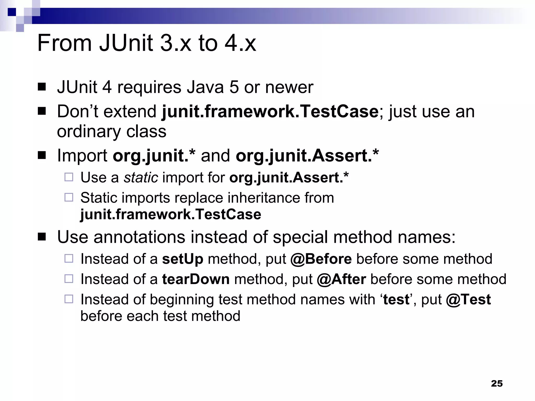 From JUnit 3.x to 4.x JUnit 4 requires Java 5 or newer Don’t extend  junit.framework.TestCase ; just use an ordinary class Import  org.junit.*  and  org.junit.Assert.* Use a  static  import for   org.junit.Assert.* Static imports replace inheritance from  junit.framework.TestCase Use annotations instead of special method names: Instead of a  setUp  method, put  @Before  before some method Instead of a  tearDown  method, put  @After  before some method Instead of beginning test method names with ‘ test ’, put  @Test  before each test method 