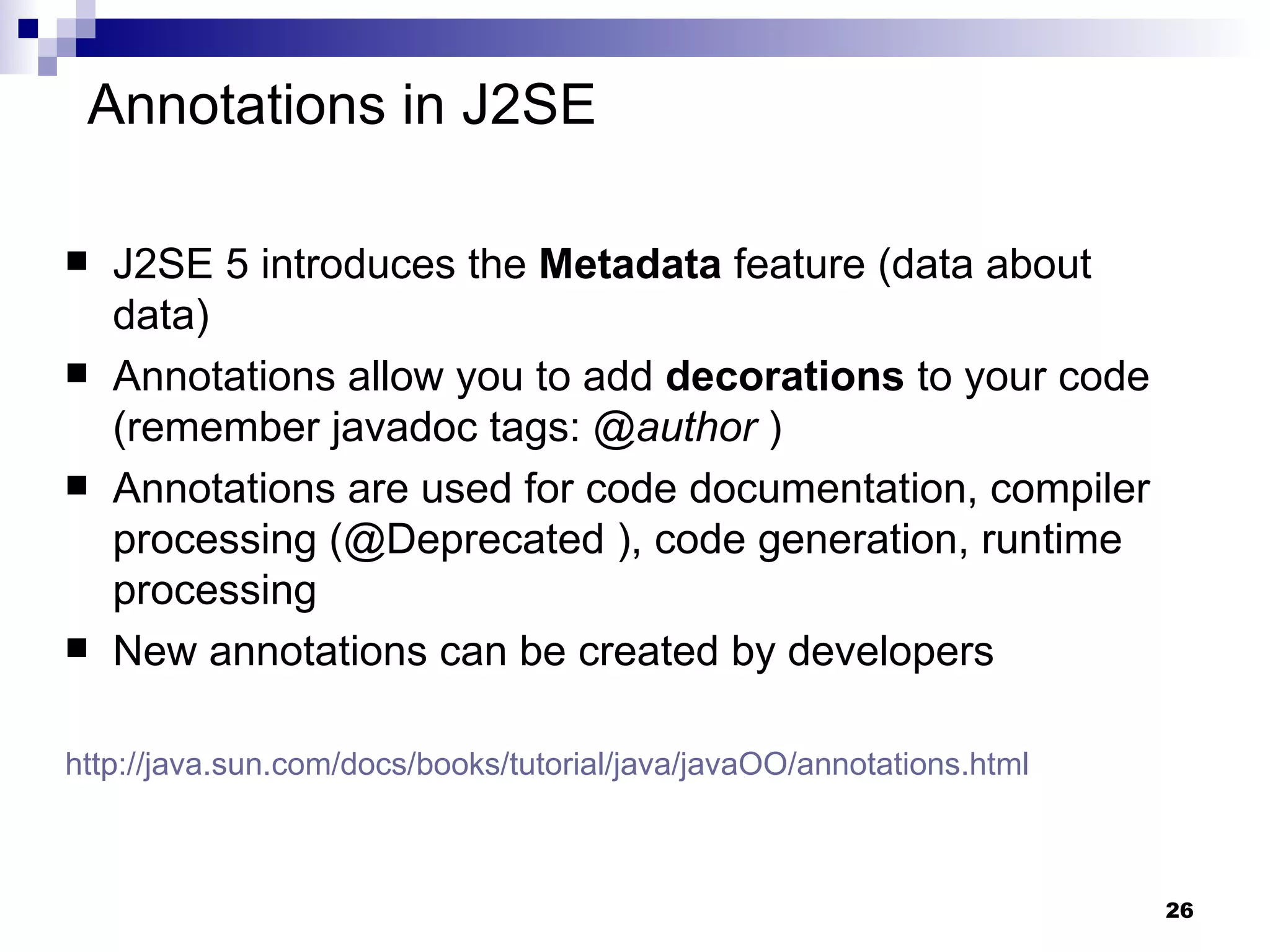 J2SE 5 introduces the  Metadata  feature (data about data) Annotations allow you to add  decorations   to your code (remember javadoc tags:  @author  )  Annotations are used for code documentation, compiler processing (@Deprecated ), code generation, runtime processing New annotations can be created by developers http ://java.sun.com/docs/books/tutorial/java/javaOO/annotations.html   Annotations in J2SE 