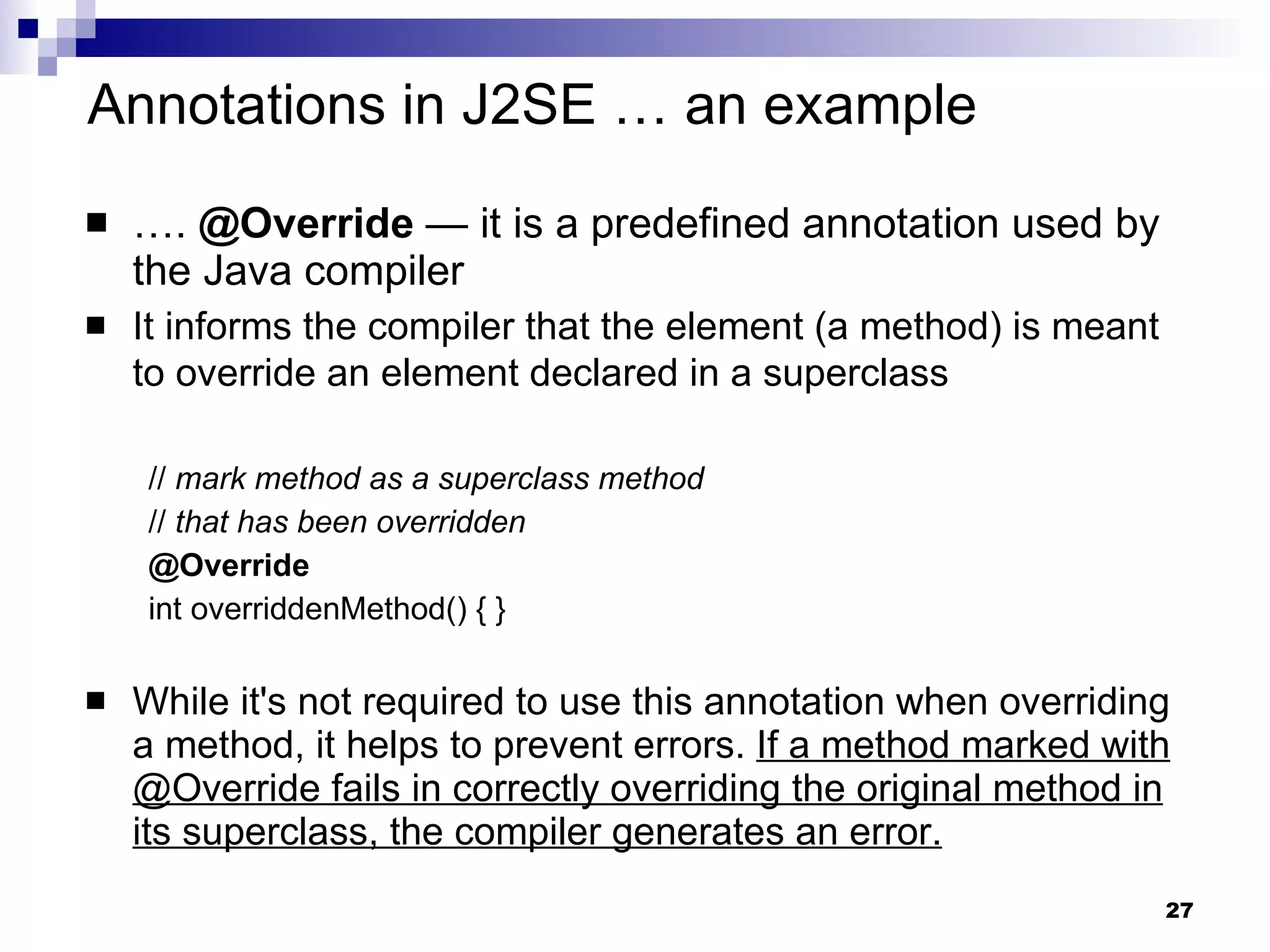 … .  @Override  — it is a predefined annotation used by the Java compiler It informs the compiler that the element (a method) is meant to override an element declared in a superclass   //  mark method as a superclass method   //  that has been overridden   @Override   int overriddenMethod() { } While it's not required to use this annotation when overriding a method, it helps to prevent errors.  If a method marked with @Override fails in correctly overriding the original method in its superclass, the compiler generates an error. Annotations in J2SE … an example 