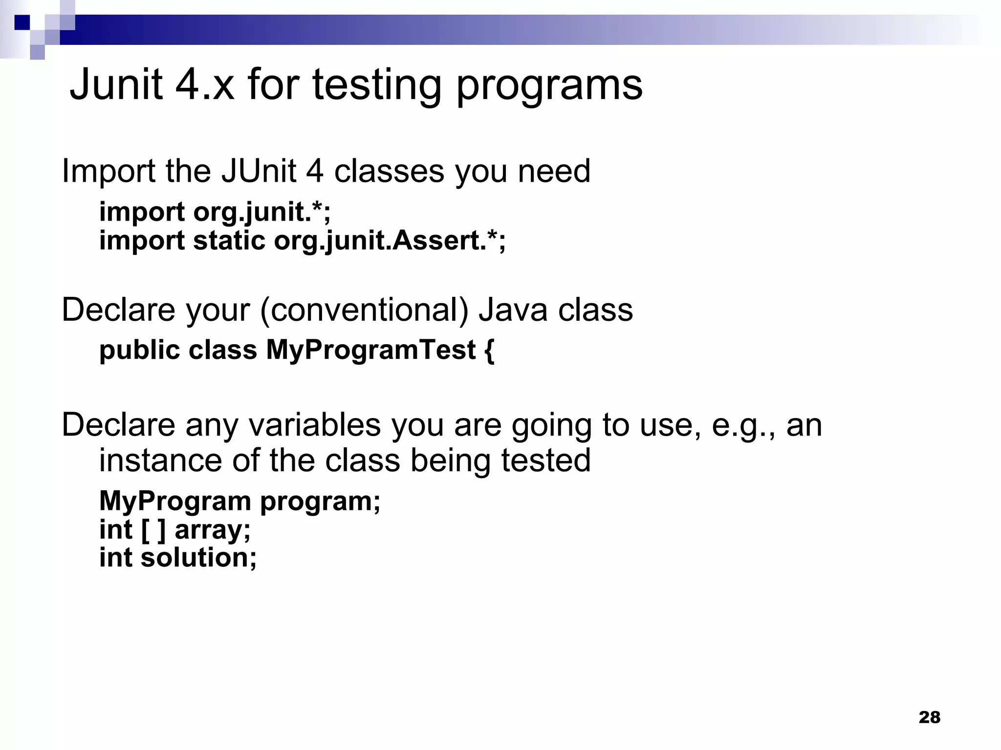 Junit 4.x for testing programs Import the JUnit 4 classes you need import org.junit.*; import static org.junit.Assert.*; Declare your (conventional) Java class public class MyProgramTest { Declare any variables you are going to use, e.g., an instance of the class being tested   MyProgram program; int [ ] array; int solution; 