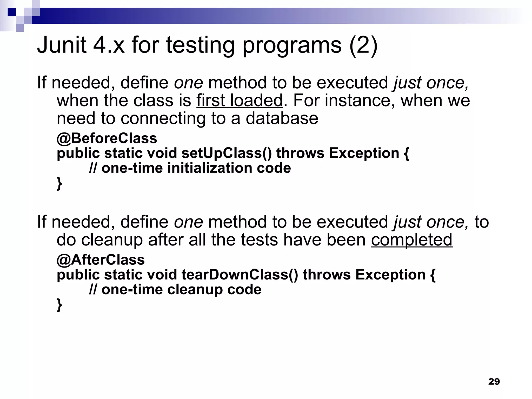 If needed, define  one  method to be executed  just once,  when the class is  first loaded . For instance, when we need to connecting to a database @BeforeClass public static void setUpClass() throws Exception {   // one-time initialization code } If needed, define  one  method to be executed  just once,  to do cleanup after all the tests have been  completed @AfterClass public static void tearDownClass() throws Exception {   // one-time cleanup code } Junit 4.x for testing programs (2) 