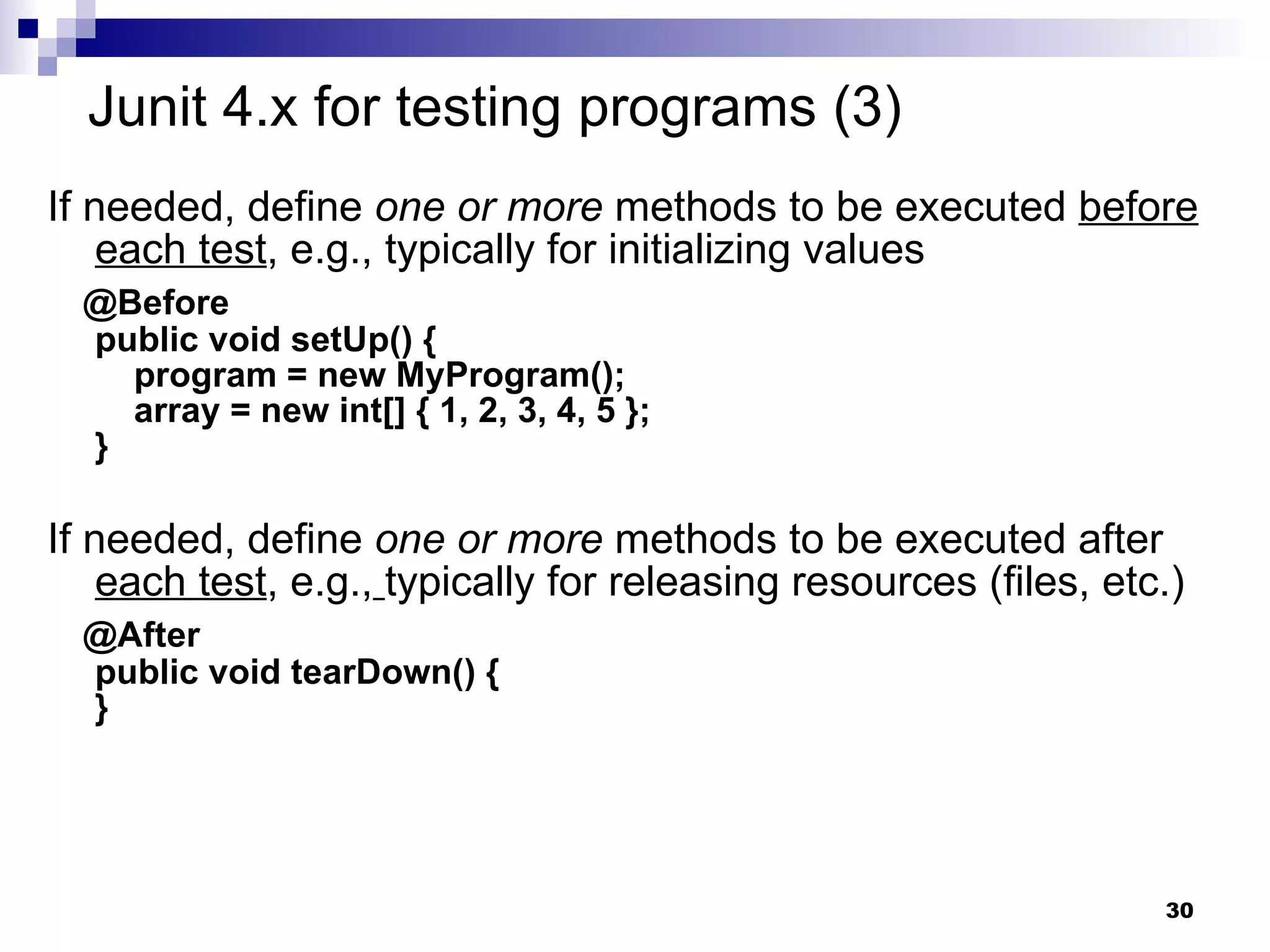 If needed, define  one or more  methods to be executed  before   each test , e.g., typically for initializing values @Before public void setUp() {   program = new MyProgram();   array = new int[] { 1, 2, 3, 4, 5 }; } If needed, define  one or more  methods to be executed after  each test , e.g.,   typically for releasing resources (files, etc.) @After public void tearDown() { } Junit 4.x for testing programs (3) 