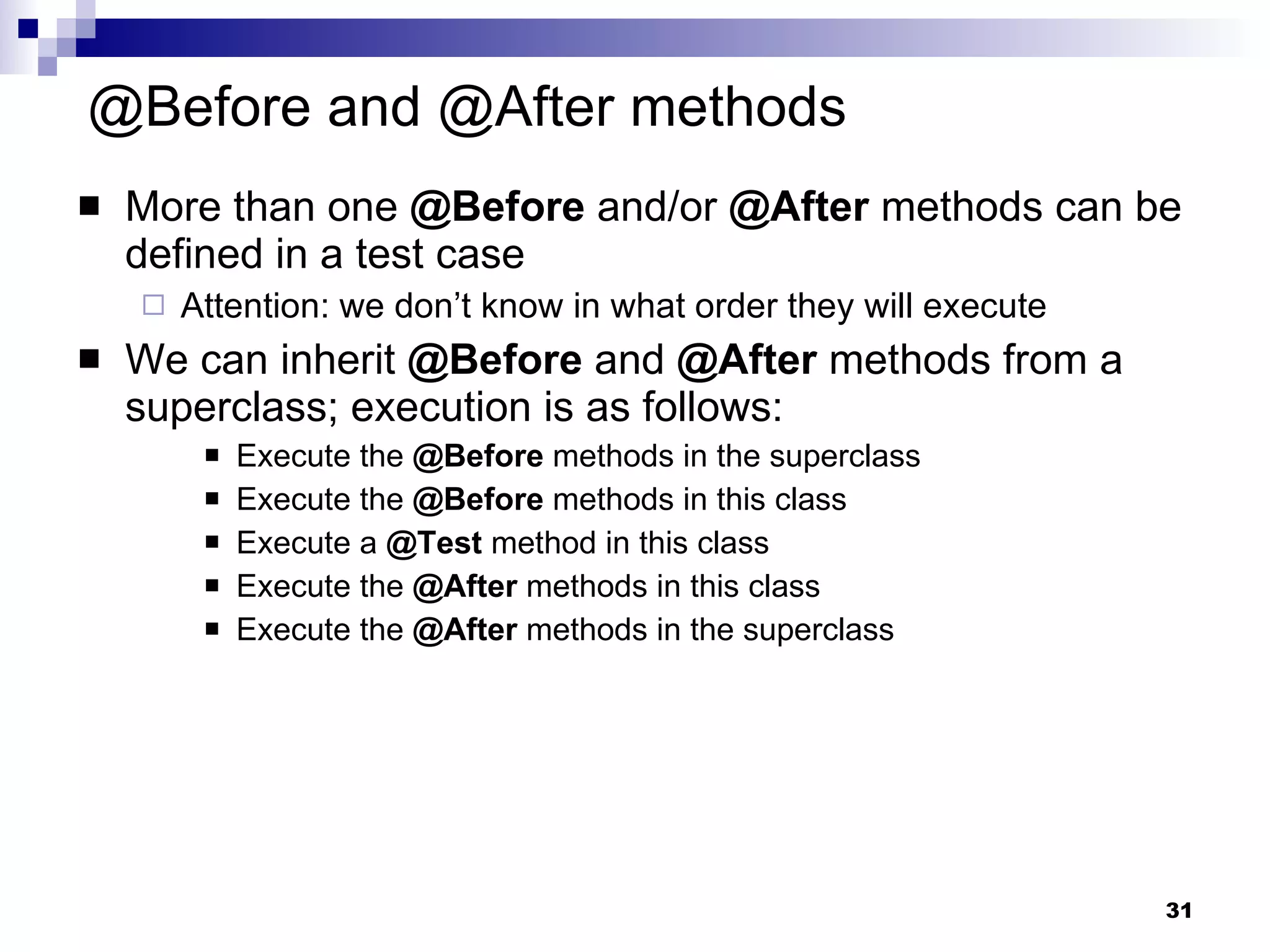 @Before and @After methods More than one  @Before  and/or  @After  methods can be defined in a test case  Attention: we don’t know in what order they will execute We can inherit  @Before  and  @After  methods from a superclass; execution is as follows: Execute the  @Before  methods in the superclass Execute the  @Before  methods in this class Execute a  @Test  method in this class Execute the  @After  methods in this class Execute the  @After  methods in the superclass 