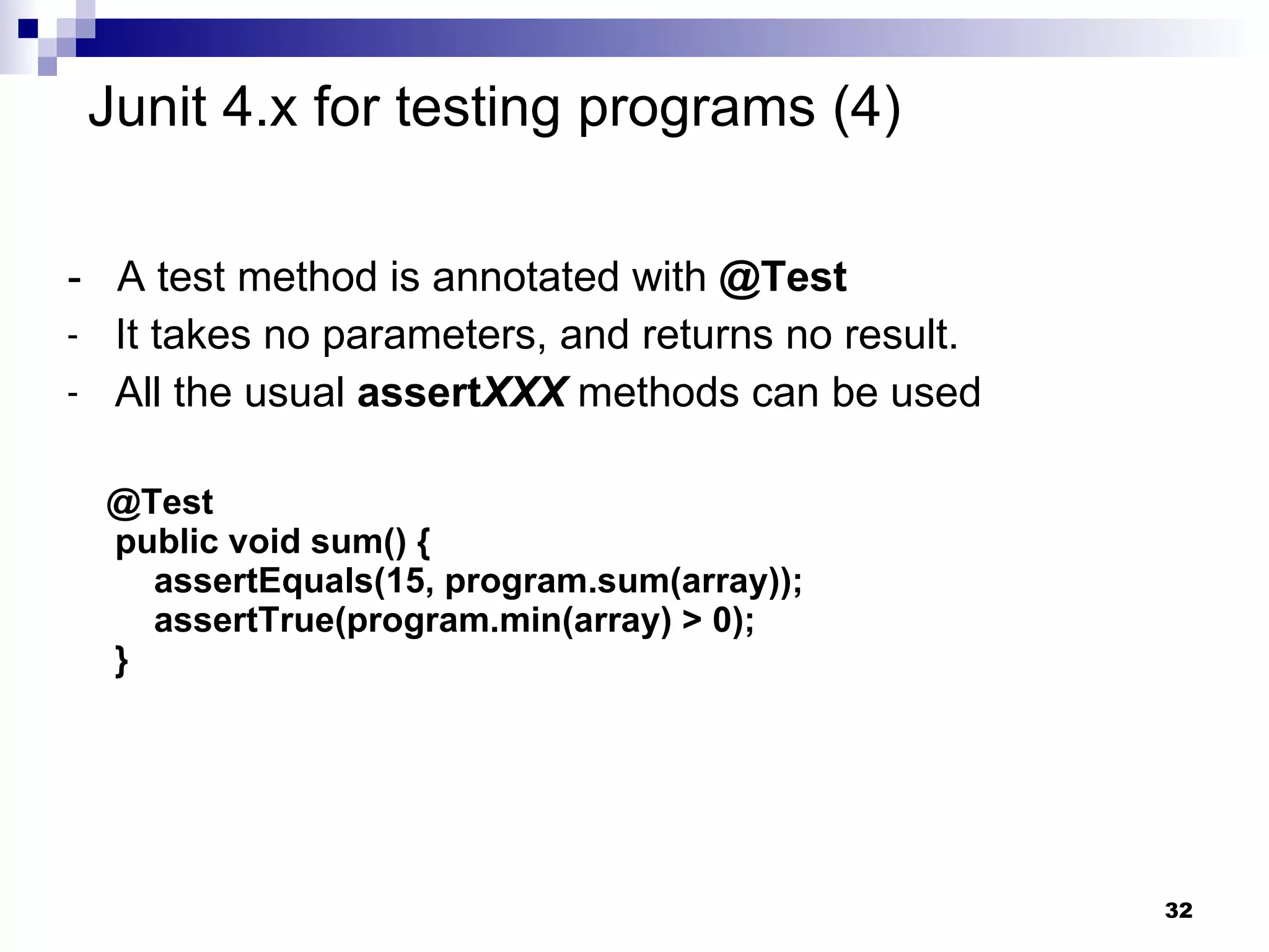 -  A test method is annotated with  @Test It takes no parameters, and returns no result.  All the usual  assert XXX  methods can be used @Test public void sum() {   assertEquals(15, program.sum(array));   assertTrue(program.min(array) > 0); } Junit 4.x for testing programs (4) 