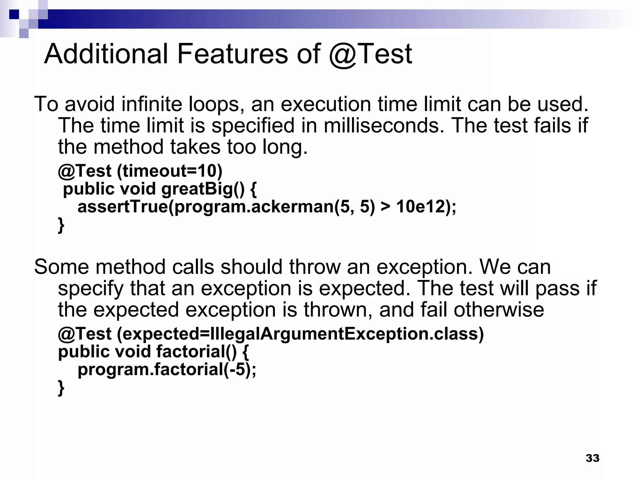 Additional Features of @Test To avoid infinite loops, an execution time limit can be used. The time limit is specified in milliseconds. The test fails if the method takes too long. @Test (timeout=10)  public void greatBig() {   assertTrue(program.ackerman(5, 5) > 10e12); }  Some method calls should throw an exception. We can specify that an exception is expected. The test will pass if the expected exception is thrown, and fail otherwise @Test (expected=IllegalArgumentException.class) public void factorial() {   program.factorial(-5); } 