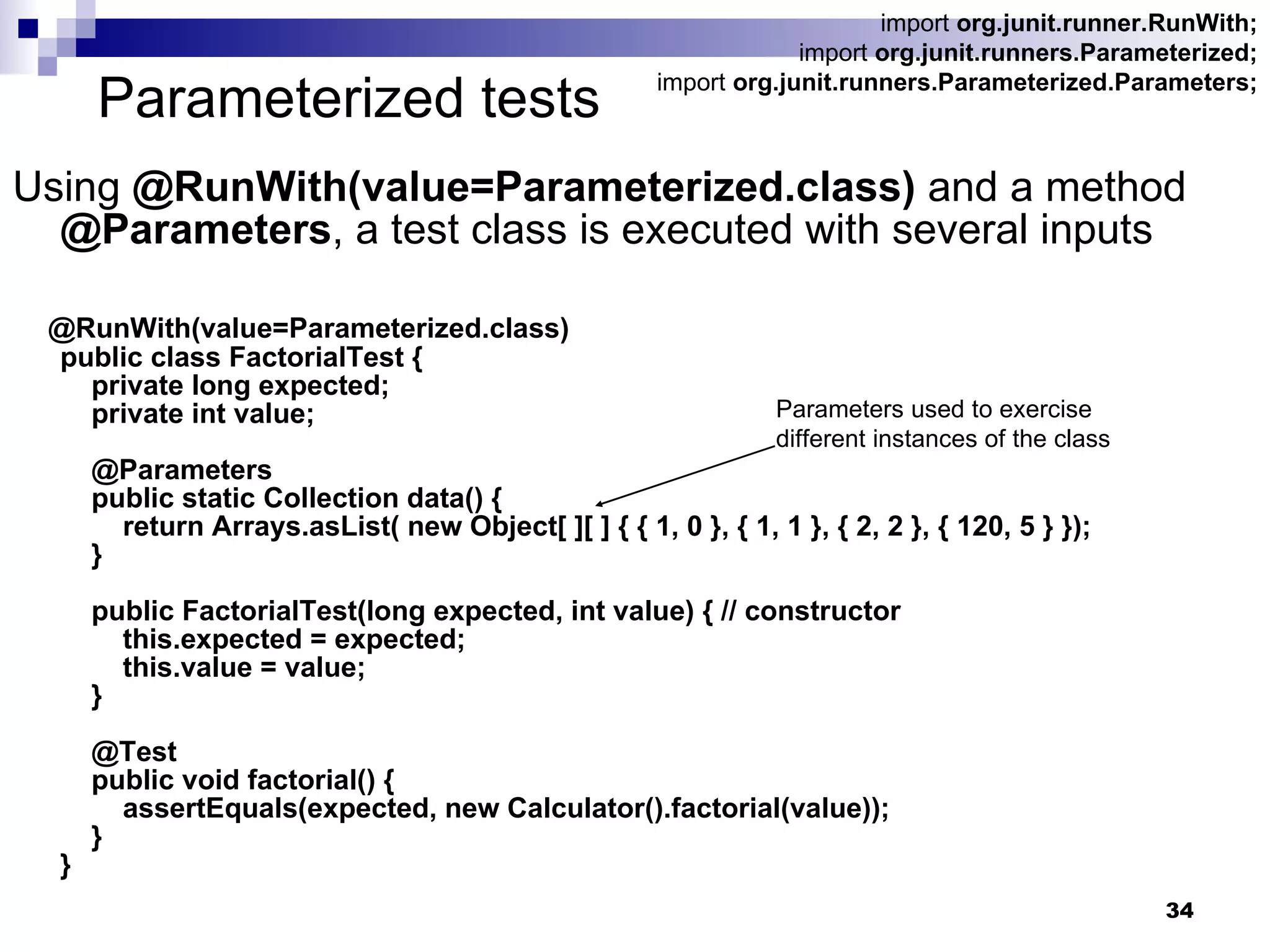Parameterized tests Using  @RunWith(value=Parameterized.class)  and a method  @Parameters , a test class is executed with several inputs @RunWith(value=Parameterized.class) public class FactorialTest {   private long expected;   private int value;   @Parameters   public static Collection data() {   return Arrays.asList( new Object[ ][ ] { { 1, 0 }, { 1, 1 }, { 2, 2 }, { 120, 5 } });   }   public FactorialTest(long expected, int value) { // constructor   this.expected = expected;   this.value = value;   }   @Test   public void factorial() {   assertEquals(expected, new Calculator().factorial(value));   } } import  org.junit.runner.RunWith; import  org.junit.runners.Parameterized; import  org.junit.runners.Parameterized.Parameters; Parameters used to exercise  different instances of the class  