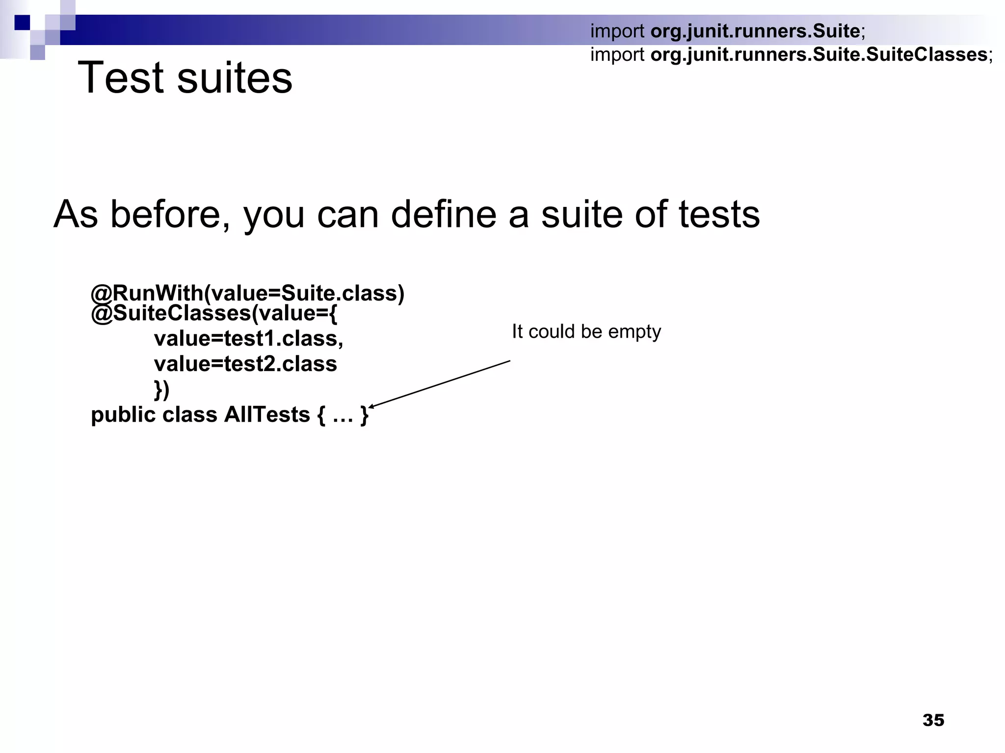 Test suites As before, you can define a suite of tests @RunWith(value=Suite.class) @SuiteClasses(value={   value=test1.class, value=test2.class }) public class AllTests { … } import  org.junit.runners.Suite ; import  org.junit.runners.Suite.SuiteClasses ; It could be empty  