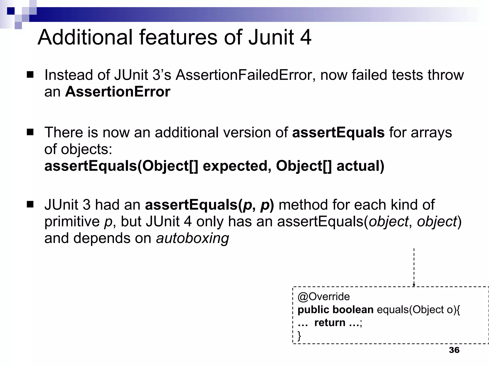 Additional features of Junit 4 Instead of JUnit 3’s AssertionFailedError, now failed tests throw an  AssertionError There is now an additional version of  assertEquals  for arrays of objects: assertEquals(Object[] expected, Object[] actual) JUnit 3 had an  assertEquals( p ,  p )  method for each kind of primitive  p , but JUnit 4 only has an assertEquals( object ,  object ) and depends on  autoboxing @Override public   boolean  equals(Object o){ …  return   … ; } 
