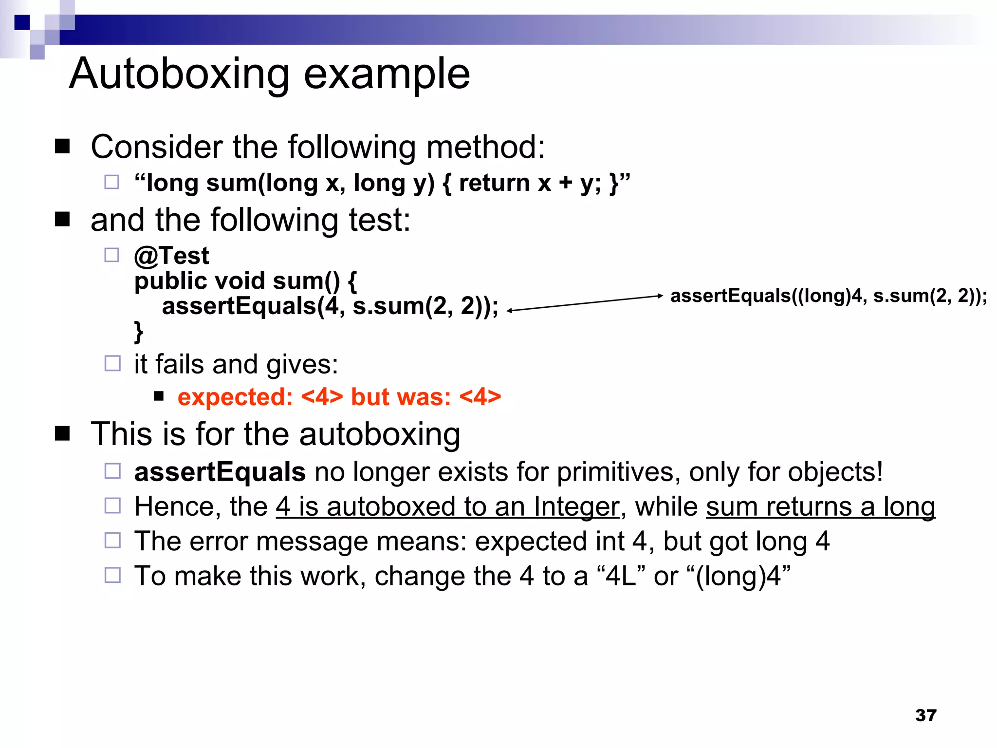 Autoboxing example Consider the following method: “ long sum(long x, long y) { return x + y; }” and the following test: @Test public void sum() {   assertEquals(4, s.sum(2, 2)); }  it fails and gives: expected: <4> but was: <4> This is for the autoboxing assertEquals  no longer exists for primitives, only for objects! Hence, the  4 is autoboxed to an Integer , while  sum returns a long The error message means: expected int 4, but got long 4 To make this work, change the 4 to a “4L” or “(long)4” assertEquals((long)4, s.sum(2, 2)); 