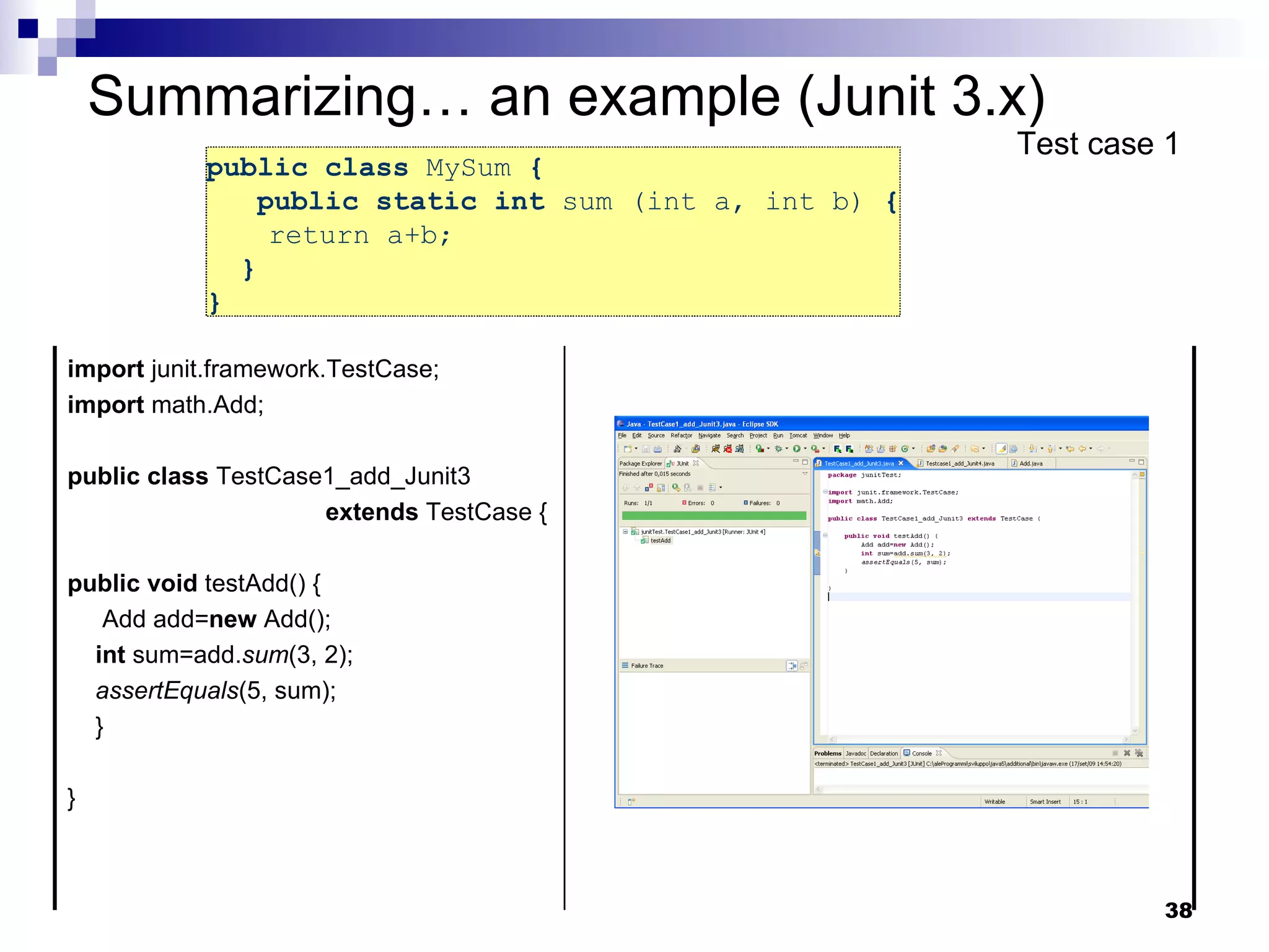 public class  MySum  {   public static int  sum (int a, int b)  { return a+b;  }  }  Summarizing… an example (Junit 3.x) Test case 1 import  junit.framework.TestCase; import  math.Add; public   class  TestCase1_add_Junit3  extends  TestCase { public   void  testAdd() { Add add= new  Add(); int  sum=add. sum (3, 2); assertEquals (5, sum); } } 