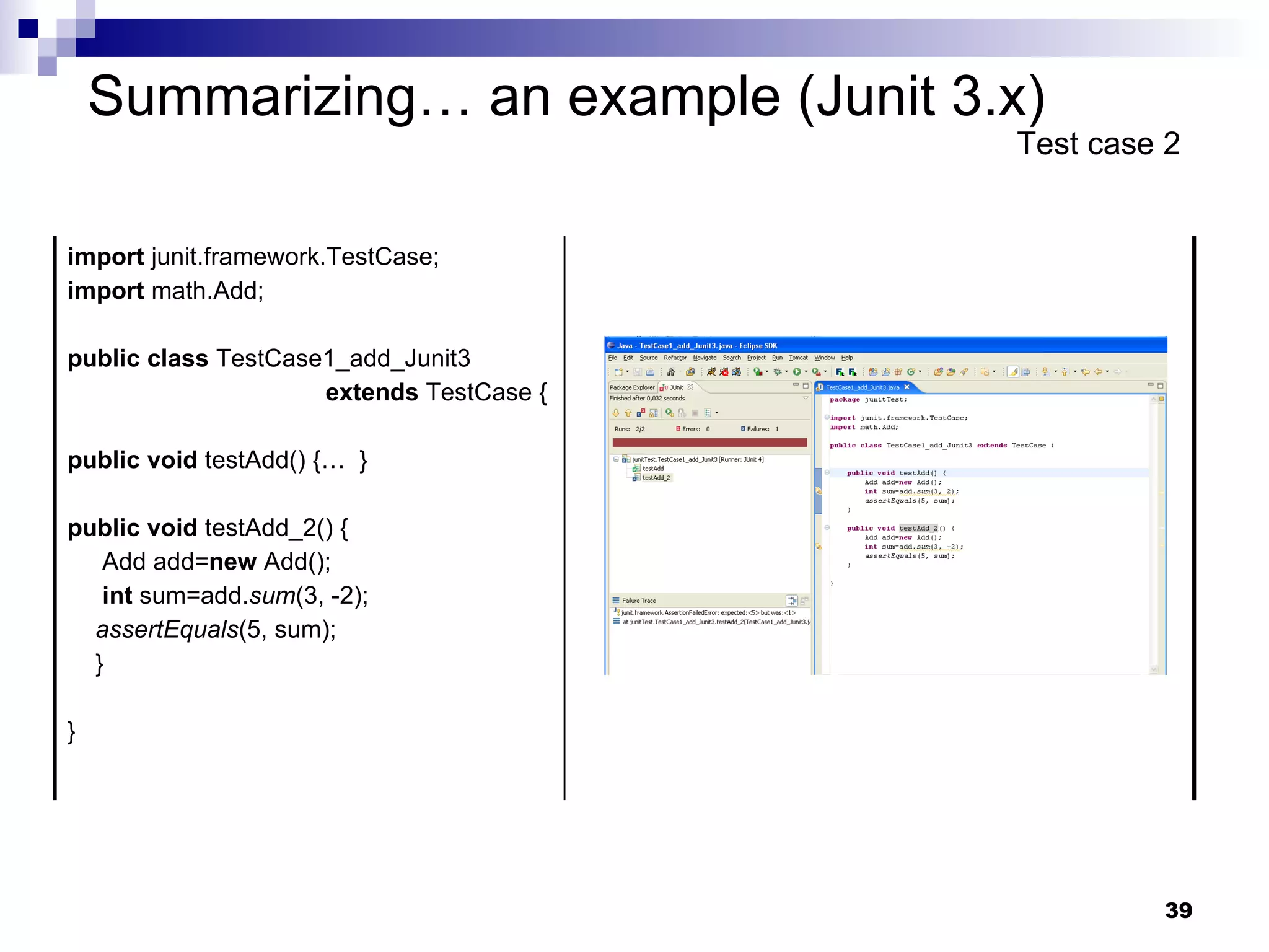 Summarizing… an example (Junit 3.x) Test case 2 import  junit.framework.TestCase; import  math.Add; public   class  TestCase1_add_Junit3  extends  TestCase { public   void  testAdd() {…  } public   void  testAdd_2() { Add add= new  Add(); int  sum=add. sum (3, -2); assertEquals (5, sum); } } 