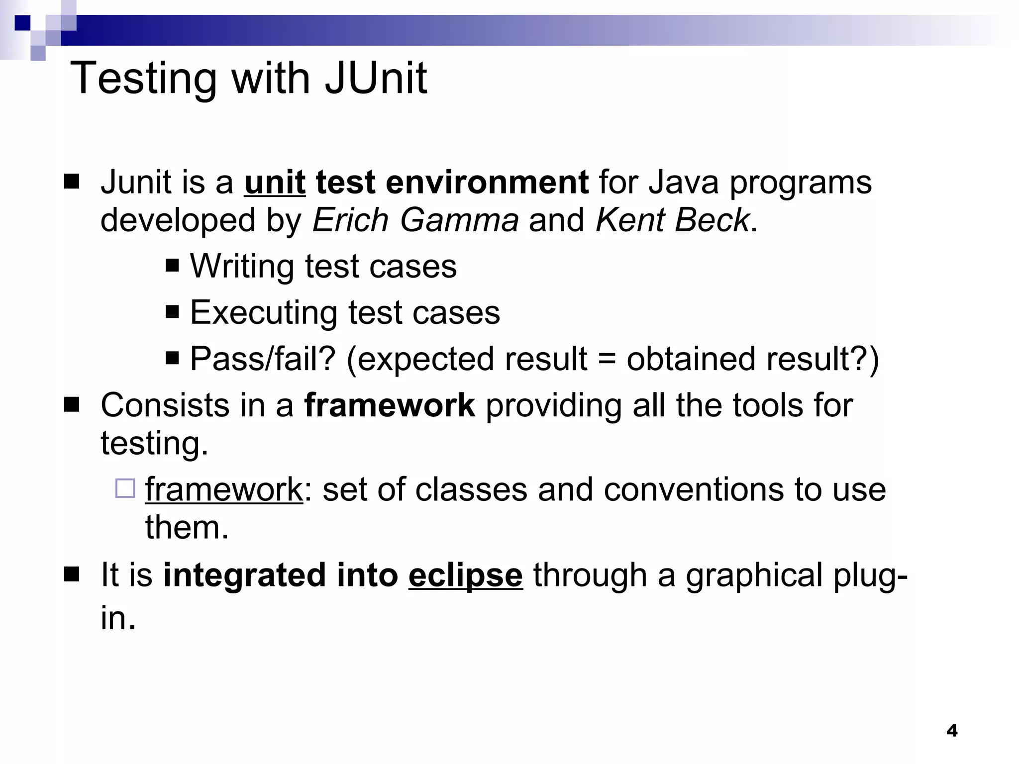 Junit is a  unit  test environment  for Java programs developed by  Erich Gamma  and  Kent Beck . Writing test cases Executing test cases Pass/fail? (expected result = obtained result?) Consists in a  framework  providing all the tools for testing. framework : set of classes and conventions to use them. It is  integrated into  eclipse  through a graphical plug-in . Testing with JUnit 