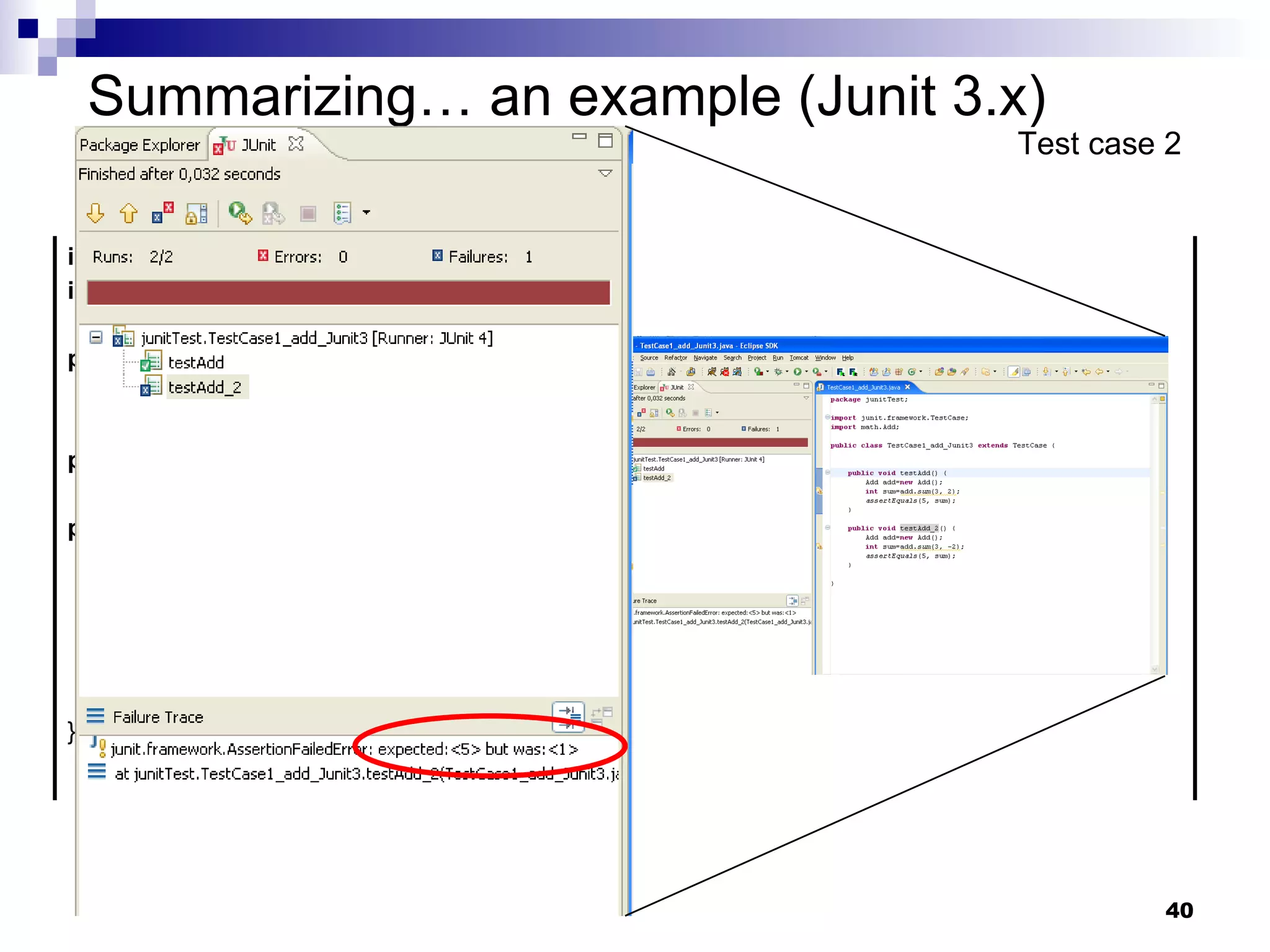 Summarizing… an example (Junit 3.x) Test case 2 import  junit.framework.TestCase; import  math.Add; public   class  TestCase1_add_Junit3  extends  TestCase { public   void  testAdd() {…  } public   void  testAdd_2() { Add add= new  Add(); int  sum=add. sum (3, -2); assertEquals (5, sum); } } 