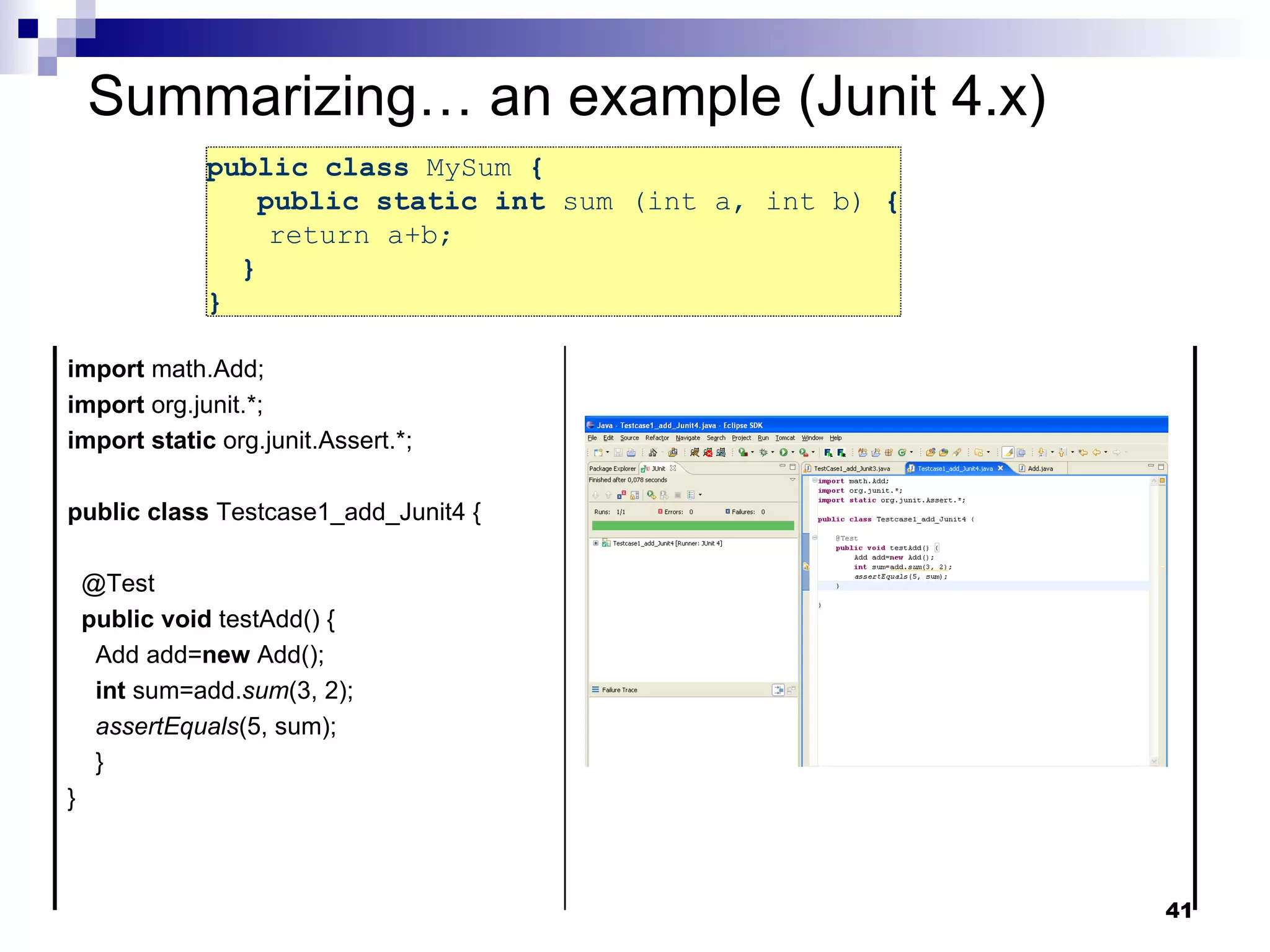 public class  MySum  {   public static int  sum (int a, int b)  { return a+b;  }  }  Summarizing… an example (Junit 4.x) import  math.Add; import  org.junit.*; import   static  org.junit.Assert.*; public   class  Testcase1_add_Junit4 { @Test public   void  testAdd() { Add add= new  Add(); int  sum=add. sum (3, 2); assertEquals (5, sum); } } 