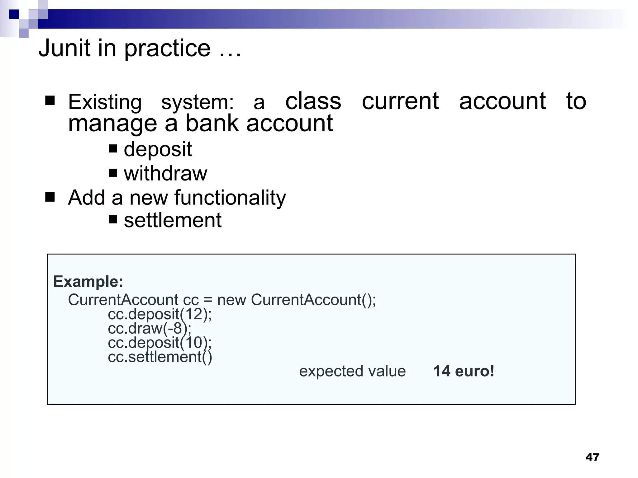 Junit in practice  … Existing system: a  class current account to manage a bank account deposit withdraw  Add a new functionality  settlement   Example: CurrentAccount cc = new CurrentAccount(); cc.deposit(12); cc.draw(-8); cc.deposit(10); cc.settlement() expected value  14 euro! 