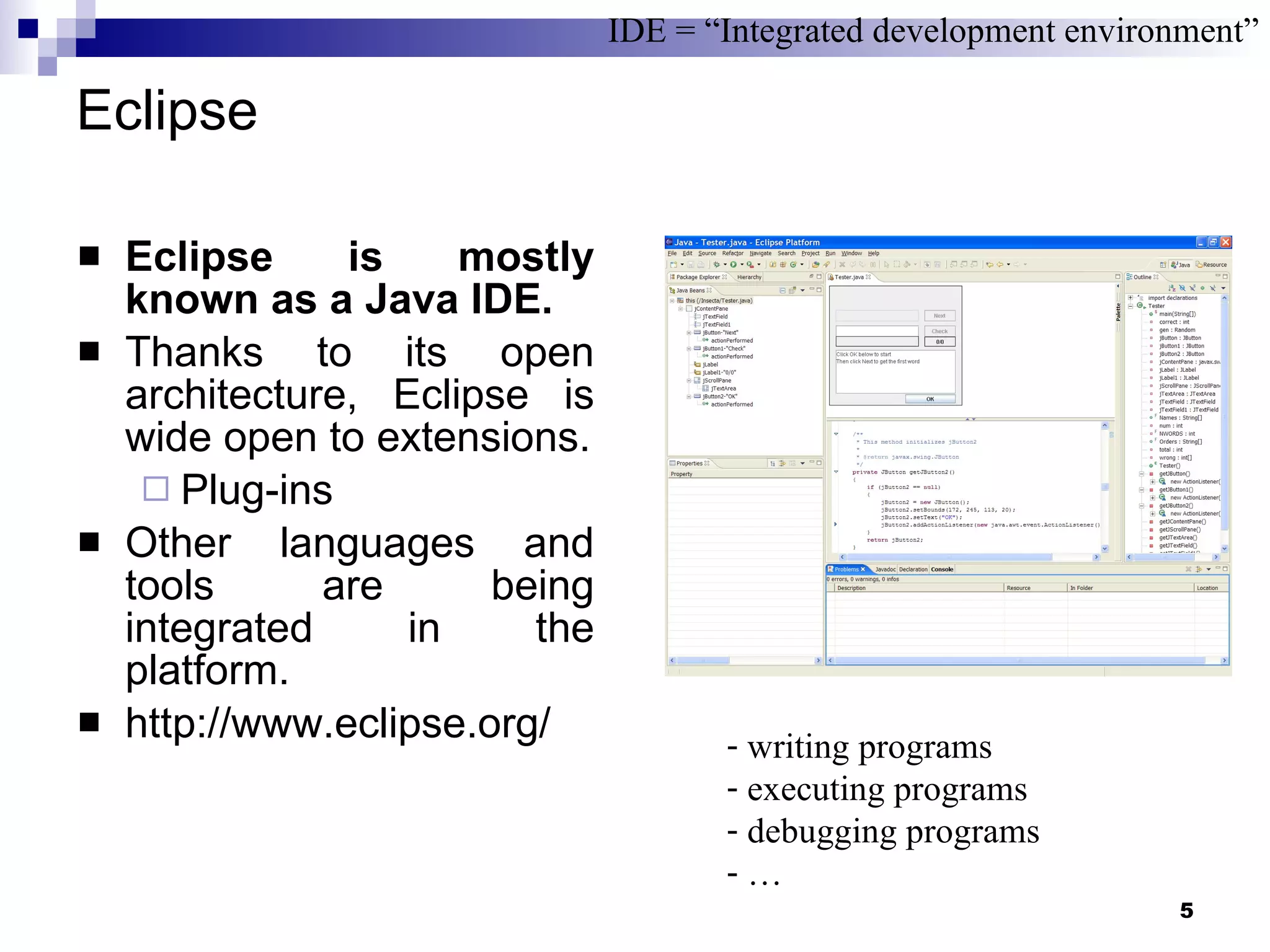 Eclipse Eclipse is mostly known as a Java IDE. Thanks to its open architecture, Eclipse is wide open to extensions. Plug-ins Other languages and tools are being integrated in the platform.  http://www.eclipse.org/  IDE = “Integrated development environment” writing programs executing programs debugging programs … 
