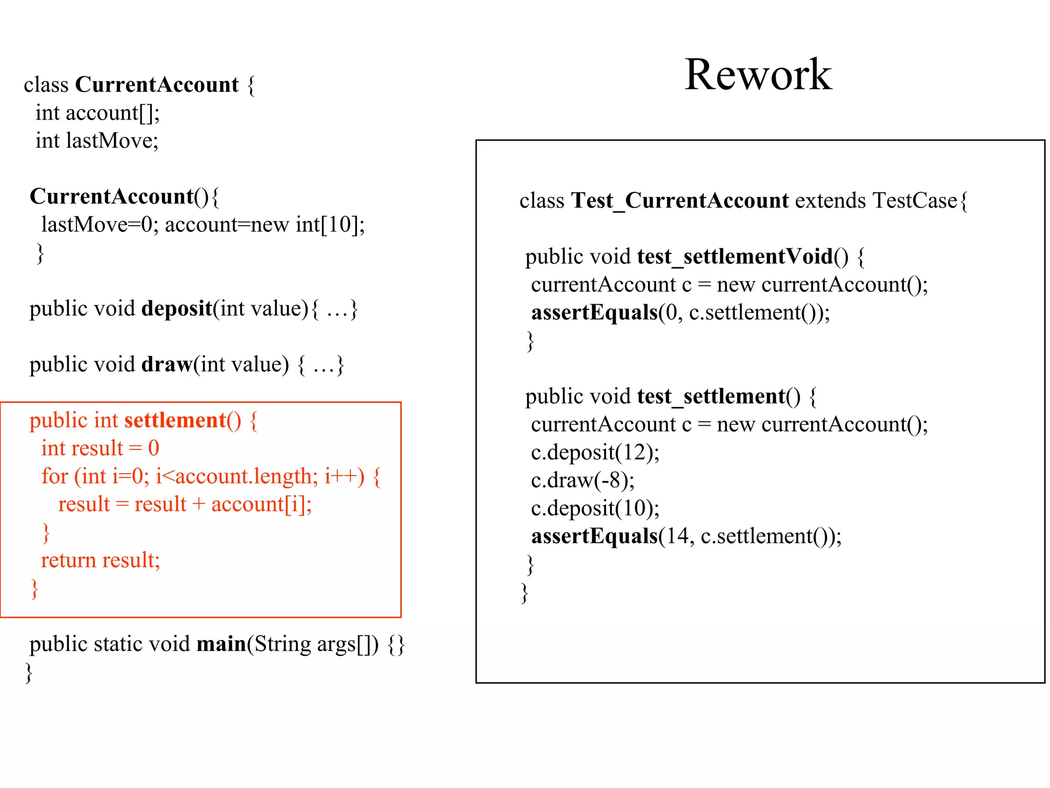 Rework class  CurrentAccount  { int account[]; int lastMove; CurrentAccount (){ lastMove=0; account=new int[10]; } public void  deposit (int value){ …} public void  draw (int value) { …} public int  settlement ()  { int result = 0 for (int i=0; i<account.length; i++) { result = result + account[i]; } return result; } public static void  main (String args[]) {} } class  Test_CurrentAccount  extends TestCase { public void  test_settlementVoid () { currentAccount c = new currentAccount(); assertEquals (0, c.settlement()); } public void  test_settlement () { currentAccount c = new currentAccount(); c.deposit(12); c.draw(-8); c.deposit(10); assertEquals (14, c.settlement()); } } 