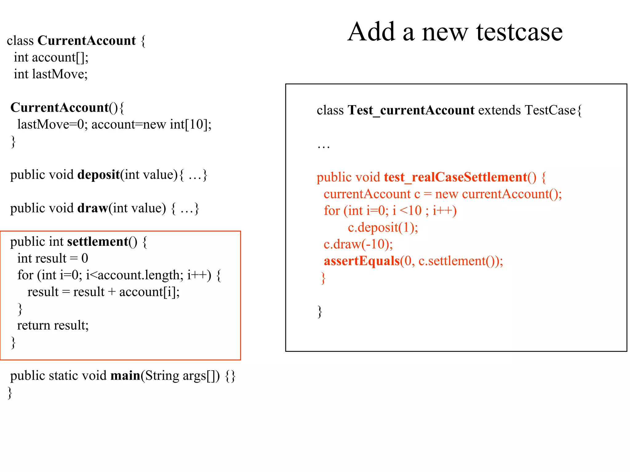 Add a new testcase class  CurrentAccount  { int account[]; int lastMove; CurrentAccount (){ lastMove=0; account=new int[10]; } public void  deposit (int value){ …} public void  draw (int value) { …} public int  settlement ()  { int result = 0 for (int i=0; i<account.length; i++) { result = result + account[i]; } return result; } public static void  main (String args[]) {} } class  Test_currentAccount  extends TestCase { … public void  test_realCaseSettlement () { currentAccount c = new currentAccount(); for (int i=0; i <10 ; i++) c.deposit(1); c.draw(-10); assertEquals (0, c.settlement()); } } 