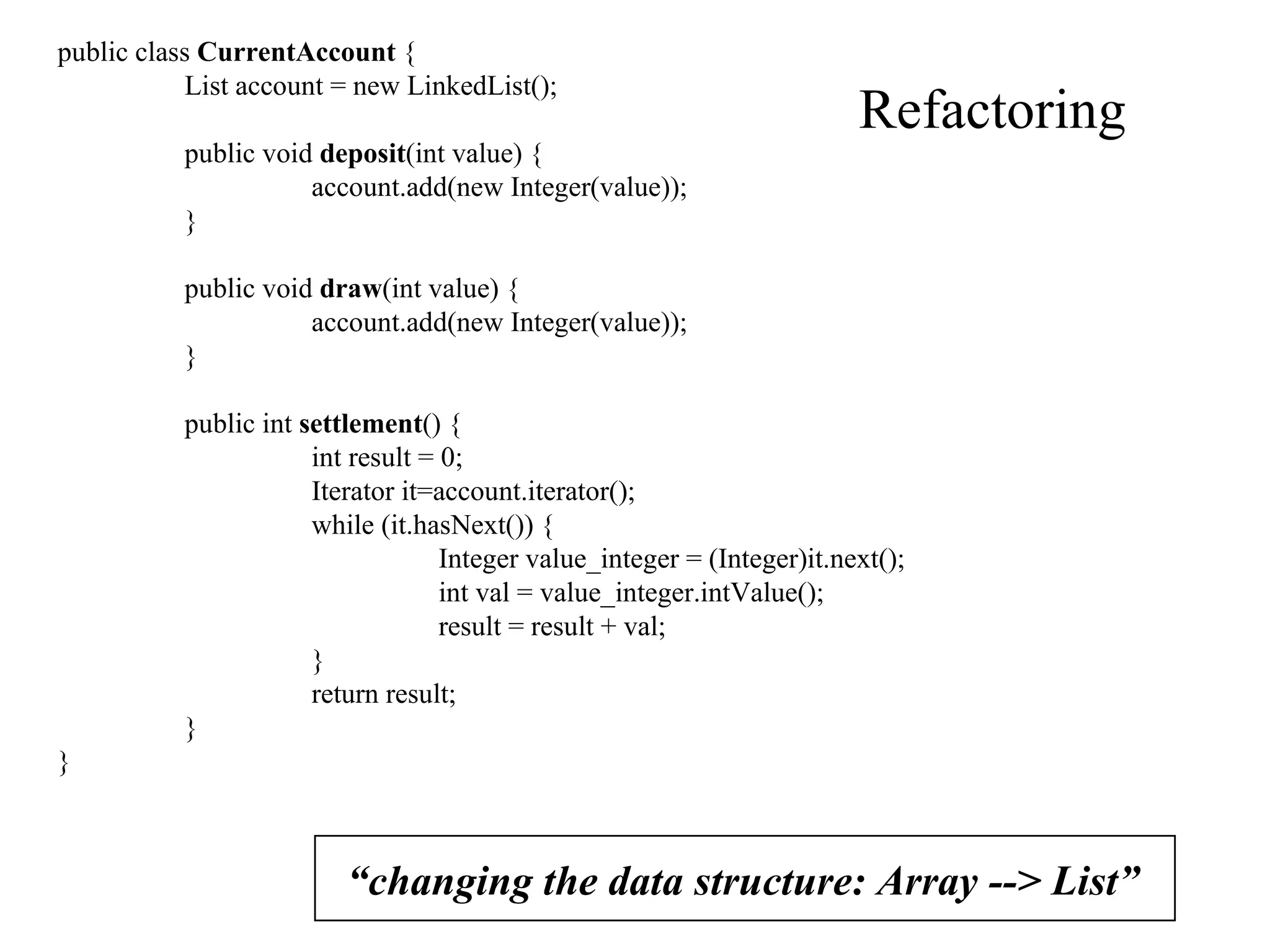 Refactoring “ changing the data structure: Array --> List” public class  CurrentAccount  { List account = new LinkedList(); public void  deposit (int value) { account.add(new Integer(value)); } public void  draw (int value) { account.add(new Integer(value)); } public int  settlement () { int result = 0; Iterator it=account.iterator(); while (it.hasNext()) { Integer value_integer = (Integer)it.next(); int val = value_integer.intValue(); result = result + val; } return result; } } 