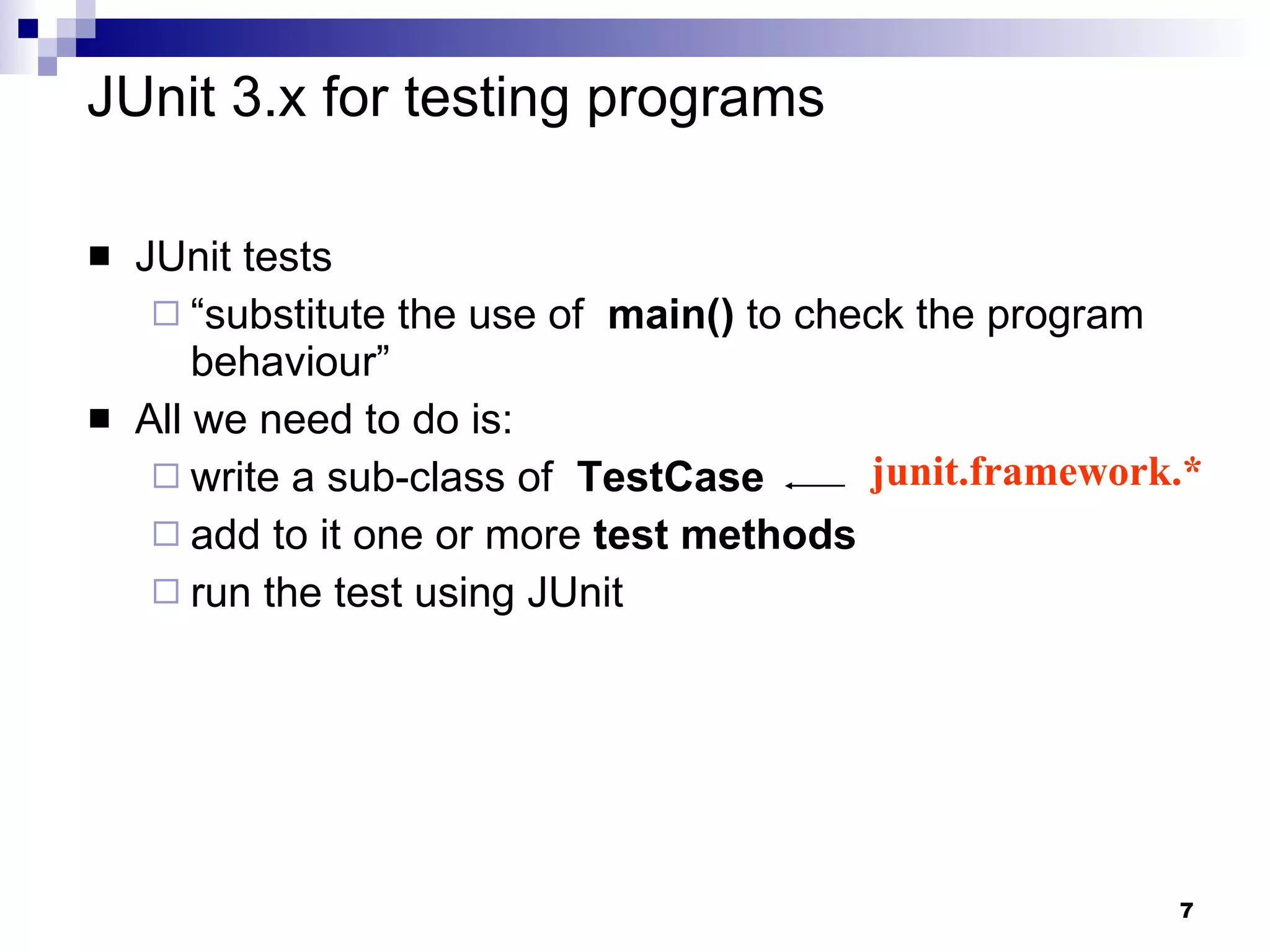 JUnit 3.x for testing programs JUnit tests  “ substitute the use of  main()  to check the program behaviour” All we need to do is: write a sub-class of  TestCase  add to it one or more  test methods run the test using JUnit junit.framework.* 